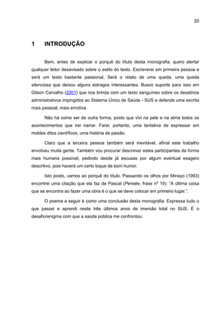 20




1     INTRODUÇÃO

      Bem, antes de explicar o porquê do título desta monografia, quero alertar
qualquer leitor desavisado sobre o estilo do texto. Escreverei em primeira pessoa e
será um texto bastante passional. Será o relato de uma queda, uma queda
silenciosa que deixou alguns estragos interessantes. Busco suporte para isso em
Gilson Carvalho (2001) que nos brinda com um texto sanguíneo sobre os desatinos
administrativos impingidos ao Sistema Único de Saúde - SUS e defende uma escrita
mais pessoal, mais emotiva.

      Não há como ser de outra forma, posto que vivi na pele e na alma todos os
acontecimentos que irei narrar. Farei, portanto, uma tentativa de expressar em
moldes ditos científicos, uma história de paixão.

      Claro que a terceira pessoa também será inevitável, afinal este trabalho
envolveu muita gente. Também vou procurar descrever estes participantes da forma
mais humana possível, pedindo desde já escusas por algum eventual exagero
descritivo, pois haverá um certo toque de bom humor.

      Isto posto, vamos ao porquê do título. Passando os olhos por Minayo (1993)
encontrei uma citação que ela faz de Pascal (Pensée, frase nº 19): “A última coisa
que se encontra ao fazer uma obra é o que se deve colocar em primeiro lugar.”.

      O poema a seguir é como uma conclusão desta monografia. Expressa tudo o
que passei e aprendi neste três últimos anos de imersão total no SUS. É o
desafio/enigma com que a saúde pública me confrontou:
 