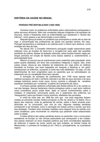218



HISTÓRIA DA SAÚDE NO BRASIL

     PERÍODO PRÉ-REPUBLICANO (1500-1889)

       Inúmeros eram os problemas enfrentados pelos colonizadores portugueses e
pelos escravos africanos. Além dos constantes ataques indígenas e da escassez de
recursos, várias e freqüentes eram as enfermidades que assolavam o “Quinto dos
Infernos”, como passou a ser denominada a nova colônia.
       Naquela época já existia um problema que acompanha a saúde até os dias de
hoje: a concentração dos profissionais de saúde nos grandes centros. No caso,
Portugal representava a metrópole e as colônias eram o interior sem atrativos, numa
analogia aos dias de hoje.
       No século XVI, o Conselho Ultramarino português (órgão responsável pelas
colônias) criou as funções de físico-mor e cirurgião-mor para zelar das questões
sanitárias da colônia. Apesar da titulação oferecida, estas funções ficaram vagas por
longos períodos em função de fatores como baixos salários e, evidentemente, a
periculosidade local.
       Mesmo os poucos que se aventuravam eram preteridos pela população, tanto
pobre quanto abastada, em favor dos curandeiros indígenas e negros. Isso, entre
outras coisas, deveu-se aos métodos de tratamento em voga entre os médicos
formadas na Europa, que eram baseados em sangrias e laxativos e, em geral,
enfraqueciam os enfermos, causando a morte dos mais debilitados. Ou seja, um dos
determinantes de bom prognóstico para os pacientes que se submetessem ao
tratamento era um compleição física bem robusta.
       A somação da escassez de profissionais (em 1746 havia apenas seis
médicos europeus em todo o território colonial) e ao fato de seus serviços e de seus
colegas boticários serem muito caros, tornou corrente a utilização de remédios
populares receitados por “curadores” e padres da Companhia de Jesus.
       A primeira grande epidemia enfrentada pelo Brasil-colônia foi a de varíola ou
mal das bexigas, doença bacteriana infecto-contagiosa sobre a qual tanto médicos
como curandeiros pouco podia fazer, dado os parcos conhecimentos sobre a
moléstia. O tratamento comumente aceito era o isolamento dos enfermos (os
“bexiguentos”) para que fossem morrer sozinhos, afastados dos povoados.
       A vinda da corte real, em 1808 fez com que nos anos seguintes fossem
criadas as primeiras escolas médico-cirúrgicas no Rio de Janeiro e na Bahia. Era a
época dos miasmas, onde as epidemias de varíola, cólera e febre amarela eram
atribuídas ao “ar corrompido” que viria do mar. Algumas medidas sanitárias
começavam a ser tomadas, como a vacinação em massa contra a varíola, que teve
boa aceitação. Também eram tomadas medidas como disparar tiros de canhão com
certa constância, para movimentar os miasmas que poderiam estar estacionados
sobre a cidade.
       A baixa eficácia das ações sanitárias levava os pacientes ricos a procurarem
assistência na Europa ou nas clínicas particulares que começavam a ser criadas.
Aos pobres restavam os raros hospitais públicos que eram considerados depósitos
de enfermos à espera da morte, sendo por isso evitados, as Santas Casas de
Misericórdia ( a primeira foi fundada já em 1543) e, principalmente, os curandeiros
negros.
 