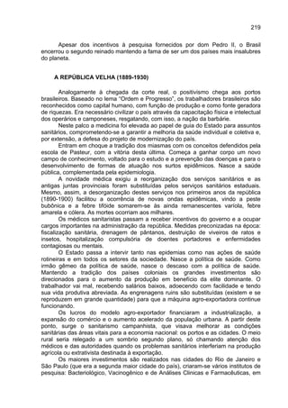 219

      Apesar dos incentivos à pesquisa fornecidos por dom Pedro II, o Brasil
encerrou o segundo reinado mantendo a fama de ser um dos países mais insalubres
do planeta.


     A REPÚBLICA VELHA (1889-1930)

        Analogamente à chegada da corte real, o positivismo chega aos portos
brasileiros. Baseado no lema “Ordem e Progresso”, os trabalhadores brasileiros são
reconhecidos como capital humano, com função de produção e como fonte geradora
de riquezas. Era necessário civilizar o país através da capacitação física e intelectual
dos operários e camponeses, resgatando, com isso, a nação da barbárie.
        Neste palco a medicina foi elevada ao papel de guia do Estado para assuntos
sanitários, comprometendo-se a garantir a melhoria da saúde individual e coletiva e,
por extensão, a defesa do projeto de modernização do país.
        Entram em choque a tradição dos miasmas com os conceitos defendidos pela
escola de Pasteur, com a vitória desta última. Começa a ganhar corpo um novo
campo de conhecimento, voltado para o estudo e a prevenção das doenças e para o
desenvolvimento de formas de atuação nos surtos epidêmicos. Nasce a saúde
pública, complementada pela epidemiologia.
        A novidade médica exigiu a reorganização dos serviços sanitários e as
antigas juntas provinciais foram substituídas pelos serviços sanitários estaduais.
Mesmo, assim, a desorganização destes serviços nos primeiros anos da república
(1890-1900) facilitou a ocorrência de novas ondas epidêmicas, vindo a peste
bubônica e a febre tifóide somarem-se às ainda remanescentes varíola, febre
amarela e cólera. As mortes ocorriam aos milhares.
        Os médicos sanitaristas passam a receber incentivos do governo e a ocupar
cargos importantes na administração da república. Medidas preconizadas na época:
fiscalização sanitária, drenagem de pântanos, destruição de viveiros de ratos e
insetos, hospitalização compulsória de doentes portadores e enfermidades
contagiosas ou mentais.
        O Estado passa a intervir tanto nas epidemias como nas ações de saúde
rotineiras e em todos os setores da sociedade. Nasce a política de saúde. Como
irmão gêmeo da política de saúde, nasce o descaso com a política de saúde.
Mantendo a tradição dos países coloniais os grandes investimentos são
direcionados para o aumento da produção em benefício da elite dominante. O
trabalhador vai mal, recebendo salários baixos, adoecendo com facilidade e tendo
sua vida produtiva abreviada. As engrenagens ruins são substituídas (existem e se
reproduzem em grande quantidade) para que a máquina agro-exportadora continue
funcionando.
        Os lucros do modelo agro-exportador financiaram a industrialização, a
expansão do comércio e o aumento acelerado da população urbana. A partir deste
ponto, surge o sanitarismo campanhista, que visava melhorar as condições
sanitárias das áreas vitais para a economia nacional: os portos e as cidades. O meio
rural seria relegado a um sombrio segundo plano, só chamando atenção dos
médicos e das autoridades quando os problemas sanitários interferiam na produção
agrícola ou extrativista destinada à exportação.
        Os maiores investimentos são realizados nas cidades do Rio de Janeiro e
São Paulo (que era a segunda maior cidade do país), criaram-se vários institutos de
pesquisa: Bacteriológico, Vacinogênico e de Análises Clinicas e Farmacêuticas, em
 