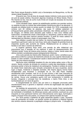 220

São Paulo (atuais Butantã e Adolfo Lutz) e Soroterápico de Manguinhos, no Rio de
Janeiro (atual Oswaldo Cruz).
       Enquanto isso, fora da área de atuação destes institutos muito pouco era feito
em prol da saúde coletiva. Houveram algumas iniciativas em Minas Gerais, Pará e
Rio Grande do Sul, mas de cunho muito tímido em função da escassez de recursos
e das disputas políticas.
       Como resultado disso, apesar da estabilização sanitária nos grandes centros,
no restante do país os índices das enfermidades mantinha-se altos e se elevando. A
situação era drástica tanto no campo quanto na cidade. Em 1918, a população rural
contava com 20 milhões de pessoas, das quais 17 milhões padeciam do
enfraquecimento gerado pelas parasitoses intestinais, três milhões portavam o mal
de Chagas, 10 milhões eram atacados pela malária e mais cinco milhões pela
tuberculose. Considerando ainda a desnutrição e o alcoolismo, pode-se inferir que a
vida no campo não eram nenhum paraíso bucólico. O perfil do nosso cabloco foi
representado por Monteiro Lobato no personagem Jeca Tatu.
       Nas cidades o quadro não era melhor, as mesmas patologias do período pré-
republicano ganhavam cada vez mais força, tanto pela chegada de grandes levas de
imigrantes quanto pelo aumento da miséria. Multiplicavam-se os cortiços e as
favelas e com eles o número de enfermos.
       A eugenia ganhava força entre uma parcela da elite intelectual que
preconizava que a situação só iria melhorar a partir do desaparecimento dos
“híbridos raciais” frutos da mistura entre brancos, negros e índios, sendo estes dois
últimos também considerados grupos biologicamente inferiores.
       Uma outra parcela da mesma elite intelectual, porém menor, acreditava que o
país estava enfermo e precisa de tratamento através de uma urgente intervenção do
Estado no setor sanitário. Consideravam saúde e desenvolvimento econômico como
fatores de uma mesma equação.
       Nenhuma outra metrópole brasileira foi alvo de tantas ações como o Rio de
Janeiro. Sendo corredor de entrada do comércio e saída das exportações a cidade
precisava perder a fama de matadouro de estrangeiros. Favelas e cortiços do centro
da cidade foram destruídos após remoção compulsória de seus ocupantes, dando
lugar a largas, modernas e arejadas avenidas. Até mesmo alguns morros foram
terraplanados para favorecer a circulação do ar. Em São Paulo medidas
semelhantes eram tomadas, mas foi no rio que ocorreu o fato mais marcante do
período: a revolta da vacina, uma insurreição popular contra a vacinação obrigatória
da varíola. Houve uma verdadeira guerra civil com tombamento e incêndio de
bondes, chegando o principal foco de resistência, o bairro Porto Artur, a ser
bombardeado por um navio de guerra.
       A obrigatoriedade da vacina caiu por terra e o desgaste provocado pelos
acontecimento levou o governo a repensar a forma de organização das ações em
saúde pública.
       As medidas de saneamento, em maior ou menor escala, foram reproduzidas
nas demais capitais e principais cidades do interior, reduzindo os índices nacionais
de morbidade e mortalidade. As diferenças sociais, pelo contrário, acentuam-se, pois
enquanto os ricos ganhavam bairros com infra-estruturas como água, iluminação e
esgoto e ficavam livres dos pobres, os cortiços eram apenas trocados de lugar.
       Em 1918 quando a epidemia de gripe espanhola assolou o país, causando
mais de quinhentas mil mortes, um grande número de políticos e médicos fugiram
dos centros urbanos deixando a população entregue à própria sorte. A situação só
 