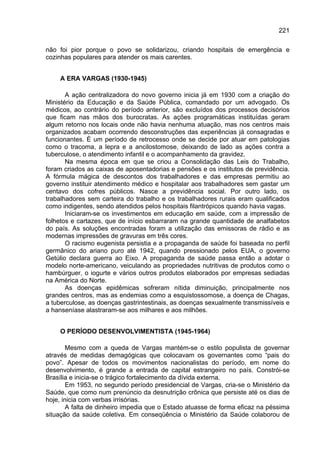 221

não foi pior porque o povo se solidarizou, criando hospitais de emergência e
cozinhas populares para atender os mais carentes.


    A ERA VARGAS (1930-1945)

       A ação centralizadora do novo governo inicia já em 1930 com a criação do
Ministério da Educação e da Saúde Pública, comandado por um advogado. Os
médicos, ao contrário do período anterior, são excluídos dos processos decisórios
que ficam nas mãos dos burocratas. As ações programáticas instituídas geram
algum retorno nos locais onde não havia nenhuma atuação, mas nos centros mais
organizados acabam ocorrendo desconstruções das experiências já consagradas e
funcionantes. É um período de retrocesso onde se decide por atuar em patologias
como o tracoma, a lepra e a ancilostomose, deixando de lado as ações contra a
tuberculose, o atendimento infantil e o acompanhamento da gravidez.
       Na mesma época em que se criou a Consolidação das Leis do Trabalho,
foram criados as caixas de aposentadorias e pensões e os institutos de previdência.
A fórmula mágica de descontos dos trabalhadores e das empresas permitiu ao
governo instituir atendimento médico e hospitalar aos trabalhadores sem gastar um
centavo dos cofres públicos. Nasce a previdência social. Por outro lado, os
trabalhadores sem carteira do trabalho e os trabalhadores rurais eram qualificados
como indigentes, sendo atendidos pelos hospitais filantrópicos quando havia vagas.
       Iniciaram-se os investimentos em educação em saúde, com a impressão de
folhetos e cartazes, que de início esbarraram na grande quantidade de analfabetos
do país. As soluções encontradas foram a utilização das emissoras de rádio e as
modernas impressões de gravuras em três cores.
       O racismo eugenista persistia e a propaganda de saúde foi baseada no perfil
germânico do ariano puro até 1942, quando pressionado pelos EUA, o governo
Getúlio declara guerra ao Eixo. A propaganda de saúde passa então a adotar o
modelo norte-americano, veiculando as propriedades nutritivas de produtos como o
hambúrguer, o iogurte e vários outros produtos elaborados por empresas sediadas
na América do Norte.
       As doenças epidêmicas sofreram nítida diminuição, principalmente nos
grandes centros, mas as endemias como a esquistossomose, a doença de Chagas,
a tuberculose, as doenças gastrintestinais, as doenças sexualmente transmissíveis e
a hanseníase alastraram-se aos milhares e aos milhões.


    O PERÍODO DESENVOLVIMENTISTA (1945-1964)

        Mesmo com a queda de Vargas mantém-se o estilo populista de governar
através de medidas demagógicas que colocavam os governantes como “pais do
povo”. Apesar de todos os movimentos nacionalistas do período, em nome do
desenvolvimento, é grande a entrada de capital estrangeiro no país. Constrói-se
Brasília e inicia-se o trágico fortalecimento da dívida externa.
        Em 1953, no segundo período presidencial de Vargas, cria-se o Ministério da
Saúde, que como num prenúncio da desnutrição crônica que persiste até os dias de
hoje, inicia com verbas irrisórias.
        A falta de dinheiro impedia que o Estado atuasse de forma eficaz na péssima
situação da saúde coletiva. Em conseqüência o Ministério da Saúde colaborou de
 