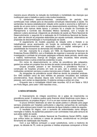 222

maneira pouco eficiente na redução da morbidade e mortalidade das doenças que
inutilizavam para o trabalho e para a vida muitos brasileiros.
        O sanitarismo desenvolvimentista, característico do período, teve
contribuição mais voltada para as discussões conceituais relacionadas à saúde. Os
sanitaristas da época estabeleceram relação entre saúde e economia e definiram a
saúde de um povo como o corolário de seu desenvolvimento econômico. Podem ser
apontados dois marcos desta época: o primeiro foi a criação da Comissão de
Planejamento e Controle das Atividades Médico Sanitárias, com a função de
elaborar o plano plurianual, integrando as atividades de saúde ao Plano Nacional de
Desenvolvimento; o segundo foi a realização da III Conferência Nacional de Saúde,
que, além de discutir as propostas elaboradas por aquela comissão, sistematizou as
propostas de descentralização e municipalização da saúde.
        O esgotamento do modelo populista de relação entre o Estado e os
trabalhadores vai-se acentuando, em função da contradição entre um projeto
nacional desenvolvimentista em associação com o capital estrangeiro e a
possibilidade de incorporar as demandas dos trabalhadores.
        Um fato marcante foi a criação, em 1956, do Departamento Nacional de
Endemias Rurais (DNERU), com a finalidade de organizar e executar os serviços de
investigação e combate às principais patologias evitáveis deste período, dentre elas
a malária, leishmaniose, doença de Chagas, peste, brucelose, febre amarela,
esquistossomose e outras endemias existentes no país.
        Em nome do desenvolvimento os cofres da previdência são solapados,
gastam-se verbas em projetos fora da área da saúde (construção de Brasília, p.ex.).
        Grupos privados passam a ser favorecidos, a previdência financia a
construção de hospitais privados em todo os país, sob o pretexto que estas
instituições venderiam serviços a custos menores para o Estado. Ledo engano.
        As obrigações da previdência social inflam-se devido às pressões sindicais.
Em 1945 existiam cerca de dois milhões de pessoas vinculadas aos institutos
previdenciários. Duas décadas depois este número ultrapassa oito milhões de
pessoas, sem contar os dependentes. O sistema começa a entrar em crise.
        Enquanto isso a mortalidade infantil bate recordes: 421,6 em Natal e 100,9
em Porto Alegre, para cada 1.000 nascidos vivos...


     A NOVA DITADURA

       O financiamento do milagre econômico dá o golpe de misericórdia na
previdência social. O sistema quebra após financiar obras faraônicas como Itaipu, a
Transamazônica, os projetos Angra I, II e II e um sem número de outras fraudes.
       O pouco dinheiro destinado ao setor da saúde pública é utilizado para pagar
serviços prestados por hospitais particulares e algumas campanhas de vacinação,
quase nada sobrava para investir nos sistemas de água tratada e coleta de esgotos.
       O resultado foi trágico, com o aumento de enfermidades como dengue,
meningite e malária. As epidemias passaram a ser controladas mais pela censura do
que pelas ações de saúde.
       Em 1966 é criado o Instituto Nacional de Previdência Social (INPS), órgão
que unifica todos os institutos e caixas de pensões, constituindo-se na principal
ferramenta de viabilização das fraudes.
       Com a sua falência começam a surgir substitutivos, como a medicina de
grupo, na década de 70, onde as grandes e médias empresas começaram a firmar
 