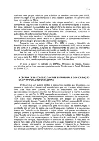 223

contratos com grupos médicos para substituir os serviços prestados pelo INPS,
deixar de pagar a cota previdenciária e ainda receber subsídios do governo para
isso. Um negócio da China.
       As classes médias, beneficiadas pelo milagre econômico, encontram nas
companhias seguro-saúde o caminho de acesso ao atendimento rápido e eficiente.
Em troca, pagavam mensalidades que estavam fora do alcance da maior parte da
massa trabalhadora. Empresas como a Golden Cross aplicam cerca de 25% do
montante destas mensalidades no atendimento dos conveniados, burocracia e
publicidade. O restante representa lucro líquido.
       Em outro setor lucrativo o capital estrangeiro passa a incorporar as indústrias
farmacêuticas nacionais. Entre 1965 e 1975, pelo menos 25 companhias brasileiras
foram compradas por grupos norte-americanos e europeus.
       Enquanto isso, na saúde pública... Em 1974 é criado o Ministério da
Previdência e Assistência Social para incorporar o moribundo INPS, época em que
se cria também a Dataprev, Empresa de Processamento de Dados da Previdência
Social, numa tentativa de controlar a corrupção e a evasão de recursos.
       Por fim, em 1975 é criado o Sistema Nacional de Saúde, em mais uma
tentativa de baratear e ao mesmo tempo tornar mais eficazes as medidas de saúde
em todo o país. Em 1979 o Brasil permanecia como um dos países mais enfermos
da América Latina, sendo superado apenas por Haiti, Bolívia e Peru.

      O texto a seguir foi retirado de BRASIL. Ministério da Saúde. Gestão
municipal de saúde: Leis, normas e portarias atuais. Rio de Janeiro: Brasil. Ministério
da Saúde, 2001.



     A DÉCADA DE 80: ECLOSÃO DA CRISE ESTRUTURAL E CONSOLIDAÇÃO
     DAS PROPOSTAS REFORMADORAS

       O Brasil vivia um quadro político e econômico marcado por dificuldades no
panorama nacional e internacional, caracterizado por um processo inflacionário e
uma crise fiscal sem controle, ao lado do crescimento dos movimentos
oposicionistas e de divisões internas nas forças que apoiavam o regime. A derrota
do governo nas eleições de 1982, agregada ao crescimento do processo recessivo,
"quebrou a coesão interna do regime, determinando um redesenho de seus pactos".
Têm início neste momento os movimentos em direção ao processo de
redemocratização do país. Teixeira & Oliveira (1976) definem os anos 80-83 como o
período de eclosão de três crises: ideológica, financeira e político-institucional.
       A crise ideológica se caracteriza pela necessidade de reestruturação e
ampliação dos serviços de saúde. As experiências antes relatadas e a repercussão
interna da Conferência de Alma-Ata - cujos países participantes reconhecem a
atenção primária e a participação comunitária como estratégias para a conquista da
meta "Saúde para todos no ano 2000" - inspiram a formulação do PREV-SAÚDE.
Este projeto incorpora os pressupostos de hierarquização, participação comunitária,
integração de serviços, regionalização e extensão de cobertura. A discussão do
projeto faz eclodir uma divisão profunda entre a equipe responsável pelo mesmo e
alguns setores interessados na questão saúde, principalmente a Federação
Brasileira de Hospitais. Isto origina versões diferentes do PREV-SAÚDE e faz com
que ele seja caracterizado como "natimorto", não chegando a ser implementado.
 