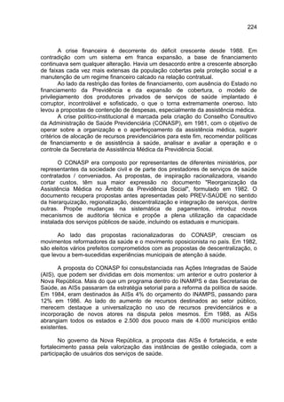 224



        A crise financeira é decorrente do déficit crescente desde 1988. Em
contradição com um sistema em franca expansão, a base de financiamento
continuava sem qualquer alteração. Havia um desacordo entre a crescente absorção
de faixas cada vez mais extensas da população cobertas pela proteção social e a
manutenção de um regime financeiro calcado na relação contratual.
        Ao lado da restrição das fontes de financiamento, com ausência do Estado no
financiamento da Previdência e da expansão de cobertura, o modelo de
privilegiamento dos produtores privados de serviços de saúde implantado é
corruptor, incontrolável e sofisticado, o que o torna extremamente oneroso. Isto
levou a propostas de contenção de despesas, especialmente da assistência médica.
        A crise político-institucional é marcada pela criação do Conselho Consultivo
da Administração de Saúde Previdenciária (CONASP), em 1981, com o objetivo de
operar sobre a organização e o aperfeiçoamento da assistência médica, sugerir
critérios de alocação de recursos previdenciários para este fim, recomendar políticas
de financiamento e de assistência à saúde, analisar e avaliar a operação e o
controle da Secretaria de Assistência Médica da Previdência Social.

       O CONASP era composto por representantes de diferentes ministérios, por
representantes da sociedade civil e de parte dos prestadores de serviços de saúde
contratados / conveniados. As propostas, de inspiração racionalizadora, visando
cortar custos, têm sua maior expressão no documento "Reorganização da
Assistência Médica no Âmbito da Previdência Social", formulado em 1982. O
documento recupera propostas antes apresentadas pelo PREV-SAÚDE no sentido
da hierarquização, regionalização, descentralização e integração de serviços, dentre
outras. Propõe mudanças na sistemática de pagamentos, introduz novos
mecanismos de auditoria técnica e propõe a plena utilização da capacidade
instalada dos serviços públicos de saúde, incluindo os estaduais e municipais.

      Ao lado das propostas racionalizadoras do CONASP, cresciam os
movimentos reformadores da saúde e o movimento oposicionista no país. Em 1982,
são eleitos vários prefeitos comprometidos com as propostas de descentralização, o
que levou a bem-sucedidas experiências municipais de atenção à saúde.

       A proposta do CONASP foi consubstanciada nas Ações Integradas de Saúde
(AIS), que podem ser divididas em dois momentos: um anterior e outro posterior à
Nova República. Mais do que um programa dentro do INAMPS e das Secretarias de
Saúde, as AISs passaram da estratégia setorial para a reforma da política de saúde.
Em 1984, eram destinados às AISs 4% do orçamento do INAMPS, passando para
12% em 1986. Ao lado do aumento de recursos destinados ao setor público,
merecem destaque a universalização no uso de recursos previdenciários e a
incorporação de novos atores na disputa pelos mesmos. Em 1988, as AISs
abrangiam todos os estados e 2.500 dos pouco mais de 4.000 municípios então
existentes.

        No governo da Nova República, a proposta das AISs é fortalecida, e este
fortalecimento passa pela valorização das instâncias de gestão colegiada, com a
participação de usuários dos serviços de saúde.
 