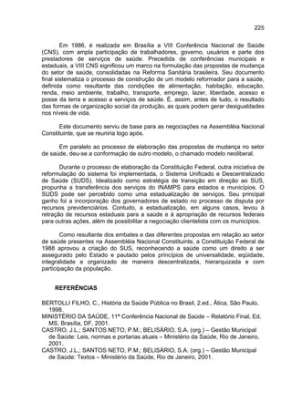 225

        Em 1986, é realizada em Brasília a VIII Conferência Nacional de Saúde
(CNS), com ampla participação de trabalhadores, governo, usuários e parte dos
prestadores de serviços de saúde. Precedida de conferências municipais e
estaduais, a VIII CNS significou um marco na formulação das propostas de mudança
do setor de saúde, consolidadas na Reforma Sanitária brasileira. Seu documento
final sistematiza o processo de construção de um modelo reformador para a saúde,
definida como resultante das condições de alimentação, habitação, educação,
renda, meio ambiente, trabalho, transporte, emprego, lazer, liberdade, acesso e
posse da terra e acesso a serviços de saúde. É, assim, antes de tudo, o resultado
das formas de organização social da produção, as quais podem gerar desigualdades
nos níveis de vida.

      Este documento serviu de base para as negociações na Assembléia Nacional
Constituinte, que se reuniria logo após.

      Em paralelo ao processo de elaboração das propostas de mudança no setor
de saúde, deu-se a conformação de outro modelo, o chamado modelo neoliberal.

       Durante o processo de elaboração da Constituição Federal, outra iniciativa de
reformulação do sistema foi implementada, o Sistema Unificado e Descentralizado
de Saúde (SUDS). Idealizado como estratégia de transição em direção ao SUS,
propunha a transferência dos serviços do INAMPS para estados e municípios. O
SUDS pode ser percebido como uma estadualização de serviços. Seu principal
ganho foi a incorporação dos governadores de estado no processo de disputa por
recursos previdenciários. Contudo, a estadualização, em alguns casos, levou à
retração de recursos estaduais para a saúde e à apropriação de recursos federais
para outras ações, além de possibilitar a negociação clientelista com os municípios.

        Como resultante dos embates e das diferentes propostas em relação ao setor
de saúde presentes na Assembléia Nacional Constituinte, a Constituição Federal de
1988 aprovou a criação do SUS, reconhecendo a saúde como um direito a ser
assegurado pelo Estado e pautado pelos princípios de universalidade, eqüidade,
integralidade e organizado de maneira descentralizada, hierarquizada e com
participação da população.


     REFERÊNCIAS

BERTOLLI FILHO, C., História da Saúde Pública no Brasil, 2.ed., Ática, São Paulo,
  1998.
MINISTÉRIO DA SAÚDE, 11ª Conferência Nacional de Saúde – Relatório Final, Ed.
  MS, Brasília, DF, 2001.
CASTRO, J.L.; SANTOS NETO, P.M.; BELISÁRIO, S.A. (org.) – Gestão Municipal
  de Saúde: Leis, normas e portarias atuais – Ministério da Saúde, Rio de Janeiro,
  2001.
CASTRO, J.L.; SANTOS NETO, P.M.; BELISÁRIO, S.A. (org.) – Gestão Municipal
  de Saúde: Textos – Ministério da Saúde, Rio de Janeiro, 2001.
 
