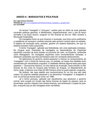 227



    ANEXO A - MARAGATOS E PICA-PAUS
Por Lígia Gomes Carneiro
Retirado de: http://www.riogrande.com.br/historia/temas_maragatos_e_picapaus.htm
em 12/12/2004


       Os termos "maragato" e "pica-pau", usados para se referir às duas grandes
correntes políticas gaúchas, e identificados, respectivamente, com o uso do lenço
vermelho e do lenço branco, surgiram no Rio Grande do Sul em 1893, durante a
Revolução Federalista.
       Os maragatos foram os que iniciaram a revolução, que tinha como justificativa
a resistência ao excessivo controle exercido pelo governo central sobre os estados.
O objetivo da revolução seria, portanto, garantir um sistema federativo, em que os
estados tivessem maior autonomia.
       O termo "maragato", aplicado aos federalistas, tem uma explicação complexa.
No Uruguai eram chamados de maragatos os descendentes de imigrantes
espanhóis oriundos da área situada na província de León, na Espanha, conhecida
como Maragateria. Os maragatos espanhóis eram eminentemente nômades, e
adotavam profissões que lhes permitissem estar em constante deslocamento.
       Os defensores do governo central passaram a chamar os revolucionários de
"maragatos" com o intuito de insinuar que, na verdade, as tropas dos rebeldes eram
constituídas por mercenários uruguaios. A realidade oferecia alguma base para essa
assertiva — Gumercindo Saraiva, um dos líderes da revolução, havia entrado no Rio
Grande do Sul vindo do Uruguai pela fronteira de Aceguá, no Departamento de
Cerro Largo, e liderava uma tropa de 400 homens entre os quais estavam uruguaios.
       No entanto, dar esse apelido aos revolucionários foi um tiro que saiu pela
culatra. Os próprios rebeldes passaram a se denominar "maragatos", e chegaram a
criar um jornal que levava esse nome, em 1896.
       Já o termo pica-pau, aplicado aos republicanos que apoiavam o governo
central, teria surgido em função das listras brancas do topete do pássaro, pois os
governistas usavam chapéus com divisas brancas, que lembravam o topete do pica-
pau, enquanto que as dos maragatos eram vermelhas.
 
