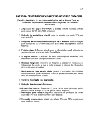 228



ANEXO B - PRIORIDADES EM SAÚDE DO GOVERNO ESTADUAL
(Extraído da palestra do secretário estadual de saúde, Osmar Terra, na
      cerimônia de posse dos coordenadores regionais de saúde em
                                04/02/2003)

  1. Ampliação de equipes PSF/PACS: O Estado somará recursos à União
     para passar de 400 para 1600 unidades;

  2. Redução da mortalidade infantil: meta de redução dos atuais 15% para
     menos de 9%;

  3. Programa de desenvolvimento integral na 1ª infância: atenção integral
     para crianças de 0 a 3a com articulação plena entre os programas locais e
     federais;

  4. Projeto salvar: ênfase ao atendimento pré-hospitalar, prevê utilização de
     verbas estaduais e federais, inclui Santa Maria;

  5. A região resolve: Capacitar as sete macrorregiões estaduais para
     resolverem 95% dos seus problemas em saúde;

  6. Repasse hospitalar: incentivar os hospitais a receberem repasses por
     indicadores de saúde, já que a meta é reduzir o número de internações
     através de ações primárias;

  7. Medicamentos para terceira idade: garantir o suprimento de trinta itens
     medicamentosos para tratamentos crônicos que representem pelo menos
     90% dos medicamentos usados;

  8. Controle da adicção e da depressão;

  9. Redução das doenças infecciosas;

  10. O município resolve: Passar de 11 para 150 os municípios com gestão
      plena municipal e atingir 100% de gestão básica ampliada;
  11. Informação para saúde: Campanhas televisivas de promoção da saúde,
      seguindo o modelo da campanha do soro caseiro;

  12. Execução orçamentária: passar dos atuais 5% para 10% o orçamento
      para saúde no estado.
 