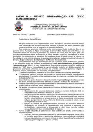 230



   ANEXO D – PROJETO                            INFORMATIZAÇÃO                  APS:       OFÍCIO
   HUMBERTO COSTA

                            ESTADO DO RIO GRANDE DO SUL
                        PREFEITURA MUNICIPAL DE SANTA MARIA
                          SECRETARIA DE MUNICÍPIO DA SAÚDE


Ofício No. 529/2003 – GP/SMS                    Santa Maria, 26 de dezembro de 2003.

       Excelentíssimo Senhor Ministro:

         Na oportunidade em que cumprimentamos Vossa Excelência, solicitamos especial atenção
         para a liberação dos recursos financeiros previstos no Projeto em anexo, pleiteados pela
         nossa comunidade, junto ao orçamento do Ministério da Saúde.
         Este projeto, de autoria do médico de família e comunidade Carlos André Aita Schmitz em
parceria com a Fundação de Apoio à Tecnologia da Universidade Federal de Santa Maria, a ser
viabilizado através de recursos orçamentários do Ministério da Saúde, tem por objeto gerar uma
solução financeiramente viável ao município de Santa Maria-RS. Com isso integraremos as atuais
tecnologias de equipamentos e aplicativos às tecnologias leves de saúde pública e coletiva, na
formulação de um produto único capaz de servir como paradigma a qualquer unidade da federação: o
Sistema de Gerenciamento de Informações da Atenção Básica a Saúde.
         É importantíssimo frisar que a modelagem em que o presente projeto foi formatado, permitirá
a sua ampliação dentro dos conceitos e premissas do Fundo de Universalização de Serviços de
Telecomunicações (FUST). A partir da experiência desenvolvida em nosso município, poderemos,
através do FUST, gerar a regionalização e a universalização (inclusive em âmbito nacional) dos
progressos alcançados, utilizando os conceitos de unidades assinantes, parceiros coligados e
empresas âncoras, preconizados nas discussões a respeito do FUST.
         O presente projeto tem o valor de R$ 1.351.929,98 e, entre outros objetivos possibilitará:
    • Complementar, de forma sinérgica, a automação da Secretaria da Saúde de Santa Maria-RS,
         automatizando 28 unidades, entre unidades centrais, de referência e unidades do Programa
         de Saúde da Família;
    • Descentralizar a gestão do sistema de saúde, criando responsabilização local pela geração
         dos dados, análise das informações, definição de ações e a avaliação dos resultados;
    • Fornecer capacitação para todos os trabalhadores da rede municipal que serão envolvidos no
         projeto (mais de duzentos e oitenta trabalhadores);
    • Dar suporte informatizado para a viabilização do Programa de Saúde da Família através das
         seguintes ações:
             o Cadastramento dos usuários obedecendo à estrutura completa do Cartão SUS, em
                  concomitância aos moldes do Ministério da Saúde;
             o criação do prontuário eletrônico voltado para as necessidades da atenção básica que,
                  além de armazenar toda a história clínica e de acompanhamento dos usuários,
                  também esteja habilitado ao armazenamento de dados demográficos, psico-sociais e
                  culturais que permitam o acompanhamento do conceito ampliado de saúde, no que
                  diz respeito à qualidade de vida;
             o ligação do sistema de georeferenciamento municipal ao prontuário eletrônico,
                  configurando um processo de territorialização que contemple a existência de
                  territorialidades descontínuas e sobrepostas e, além disso, permita múltiplas
                  agregações de indivíduos e rastreabilidade de agravos.
    • Formar a rede integrada de comunicação das unidades de saúde, contemplando os
         seguintes aspectos:
             o Integrar a SMS com todas as equipes de PSF, as Unidades Básicas de Saúde (UBS),
                  as unidades secundárias, o sistema de referência e contra-referência (consultas e
                  exames especializados, assim como controle de leitos), a assistência farmacêutica, a
                  vigilância epidemiológica e a vigilância sanitária;
 