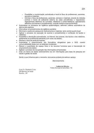 231

        o    Possibilitar a monitorização centralizada e local do fluxo de profissionais, pacientes,
             serviços e materiais;
         o Otimizar o fluxo de profissionais, pacientes, serviços e materiais, através de módulos
             centrais e locais de (utilizando sistema de cotas pré-definidas e negociáveis):
             Agendamento eletrônico de consultas; referência e contra-referência; agendamento
             eletrônico de exames e procedimentos; controle central e local de farmácia.
•   Automatizar os processos de vigilância epidemiológica, definindo critérios automáticos de
    alarme para agravos;
•   Informatizar os procedimentos da vigilância sanitária;
•   Minimizar a quebra de estoque de medicamentos e materiais, tanto central quanto local;
•   Agilizar o processo de execução de exames e procedimentos e confecção de laudos e
    relatórios;
•   Possibilitar a devolução automatizada, via Internet, dos exames, dos laudos e dos relatórios,
    diretamente ao profissional solicitante (com aviso via celular);
•   Eliminar o risco de perda de exames;
•   Automatizar o preenchimento dos formulários obrigatórios para o SUS, criando
    comunicabilidade direta com os sistemas ministeriais;
•   Reduzir a quantidade de espaço físico e de recursos humanos para a manutenção do
    arquivamento dos dados;
•   Agilizar o processo de recuperação das informações armazenadas;
•   Criar um banco de dados extremamente rico em informações para base de pesquisa em
    saúde e gestão da saúde.

    Sendo o que tínhamos para o momento, renovamos protesto de estima e apreço.

                                                    Atenciosamente.


                                                          Valdeci de Oliveira
                                                 Prefeito Municipal de Santa Maria - RS
    Exmo Sr. Humberto Costa
    DD Ministro da Saúde
    Brasília – DF
 