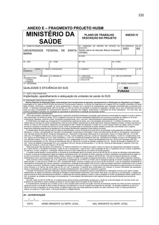 232



     ANEXO E – FRAGMENTO PROJETO HUSM
   MINISTÉRIO DA                                                                   PLANO DE TRABALHO
                                                                                  DESCRIÇÃO DO PROJETO
                                                                                                                                              ANEXO IV

       SAÚDE
01 – NOME DO ÓRGÃO OU ENTIDADE PROPONENTE                                    02- CONDIÇÃO        DE   GESTÃO      DO   ESTADO      OU     03- EXERCÍCIO      04- UF
                                                                             MUNICÍPIO
                                                                                                                                          2003               RS
UNIVERSIDADE                   FEDERAL              DE       SANTA           Gestão plena da Atenção Básica Ampliada
                                                                             (GPABA)
MARIA
                                                                             05-CNPJ


06 – DDD                             07 – FONE                               08 - FAX                                       09 - E-MAIL



10-             CONTA     11- BANCO CONVENIADO                               12- AGÊNCIA                         13- PRAÇA DE PAGAMENTO                      14- UF
CORRENTE


15-                   RECURSO        16. EMENDA N.°                          17 - PARTÍCIPE                                 18 - CNPJ DO PARTÍCIPE
ORÇAMENTÁRIO                                                                 1. INTERVENIENTE
  1. NORMAL                                                                  2. EXECUTOR
  2. EMENDA
19 – PROGRAMA                                                                                                                       20. ÓRGÃO FINANCIADOR

QUALIDADE E EFICIÊNCIA DO SUS                                                                                                          MS
                                                                                                                                    FUNASA
21 - AÇÃO A SER FINANCIADA
Implantação, aparelhamento e adequação de unidades de saúde do SUS
22 -DESCRIÇÃO SINTÉTICA DO OBJETO
    Sistema Regional de Radiologia Digital: Automatização dos Procedimentos de Aquisição, Armazenamento e Distribuição em Diagnóstico por Imagem
Implantação de um sistema PACS (Picture Archiving and Communication Systems) no Serviço de Diagnóstico por Imagens (SDI) do Hospital Universitário de Santa
Maria (HUSM), combinando a aquisição de novos equipamentos e serviços com a estrutura de equipamentos para radiologia computadorizada já adquirida pelo
HUSM . A radiologia computadorizada, além de produzir um salto em termos de qualidade e acurácia do diagnóstico, também leva a uma considerável economia,
posto que gera a possibilidade de armazenamento eletrônico e otimizado das imagens, dispensando a impressão dos filmes radiológicos. Por outro lado, alia
conforto e proteção ao paciente com ampliação da capacidade de atendimento e ampliação da população coberta.
23 – JUSTIFICATIVA DA PROPOSIÇÃO
     PACS são soluções compostas por equipamentos e aplicativos específicos destinados à aquisição, gerenciamento e transmissão de imagens ou sinais e dados a
 eles relacionados. No âmbito da saúde, PACS conseguem acumular as diversas modalidades diagnósticas que envolvam a produção de imagens ou de sinais
 (ressonância magnética, medicina nuclear, tomografia computadorizada, raio-x, ultra-som, eletrocardiograma, eletroencefalograma e outros).
    O HUSM lidera uma região que corresponde à 5 coordenadorias regionais de saúde, com uma população aproximada de 1,3 milhões de habitantes, e tem sido
 referenciado por serviços de outras coordenadorias e até de outros estados, basicamente do oeste catarinense. Segundo trabalhos recentes, remetem pacientes ao
 HUSM, um total de 126 municípios, perfazendo uma população de até 3 milhões de habitantes. Constitui-se no único Hospital Público da região, sendo um centro
 de ensino e pesquisa no âmbito das ciências da saúde, centro de programação e manutenção de ações voltadas à saúde das comunidades local e regional,
 desenvolve programas específicos de assistência à comunidade devidamente integradas à rede regional de saúde.
    O hospital presta serviços assistenciais em todas as especialidades, e serve de treinamento para alunos de graduação e pós-graduação em Medicina, Residência
 Médica em 12 áreas, e de graduação em Farmácia, Fonoaudiologia, Fisioterapia e Enfermagem. Possui uma área total de 28.000 m2, comportando 7 pavimentos,
 com 336 leitos (sendo 300 ativos). Abriga 62 ambulatórios em 1 pavimento e enfermarias distribuídas em 5 pavimentos. Possui UTI Adulto (280 m2), UTI de RN
 (336 m2), UTI Pediátrica (599,75 m2), Centro Cirúrgico (110 m2), Centro Obstétrico (334 m2), Centro de Transplante de Medula ( 141,95 m²), Unidade Renal (418
 m2), Serviço de Pneumologia (272 m2), Setor Psiquiátrico ( 3.072 m2), Unidade de Emergência (329 m2), Laboratórios de Análises Clínicas e de Hematologia (156
 m2), Métodos Gráficos (174 m2), Setor de Endoscopia (132 m2), Imagenologia (772 m2), Serviço de Radioterapia (818 m2), Serviço de Fisioterapia (264 m2),
 Serviço de Quimioterapia (37 m2), Serviço de Hemoterapia (89 m2), Serviço de Controle de Infecção Hospitalar (24 m2), Serviço de Nutrição e Dietética (501,50
 m2), Centro de Material e Esterilização (341 m2), Lavanderia (333 m2), Serviço de Almoxarifado (1.121,86 m2), Oficinas de Manutenção e Caldeiras (1034 m2),
 Serviço de Farmácia ( 116,25 m2), Arquivo (170,40 m2)
     Nesta área atuam 992 servidores, 94 professores, 76 médicos residentes e 61 médicos do quadro. Possui um parque de equipamentos radiológicos composto
 por 1 gama-câmara, 2 tomógrafos helicoidais, 5 salas de raio-x convencional, 1 sala de raio-x t ele-comandado de raio-x, 5 aparelhos de raio-x móveis, 8 aparelhos
 de ultra-som, 2 arcos cirúrgicos e 1 retinógrafo. Realiza cerca de 70.000 incidências por ano (dentro de 40.000.exames).
     O hospital investe pesada e continuamente no processo de informatização geral e já investiu cerca de R$ 450.000,00 no campo da radiologia computadorizada.
 É pioneiro na área de processamento digital de imagens radiológicas tendo, em novembro de 2000, produzido a primeira radiografia computadorizada da região sul
 do país e se tornando o primeiro hospital público do país a adquirir uma digitalizadora de imagens (U$ 66.000,00). Tudo isso foi possível aliando-se a vontade
 administrativa local a uma farta produção científica na área, levando o HUSM, e os grupos de pesquisa associados, ao êxito em vários editais estaduais e federais.
     Estes números e estas iniciativas, por si só, justificariam a implantação de um PACS no HUSM, mas é importante salientar as demais vantagens da implantação
 desta solução. O custo anual do HUSM com o SDI, considerando filmes, químicos e rejeitos, gira em torno de R$ 100.000,00, o que se configuraria diretamente na
 velocidade de amortização dos valores investidos, considerando a utilização de tecnologias livres de filme. Estas tecnologias reduziriam praticamente a zero a perda
 e o extravio de exames, facilitando a rápida localização dos mesmos e reduzindo o espaço e o número de funcionários necessários ao gerenciamento do arquivo a
 cifras inferiores a um décimo das atuais (hoje em 60 m2, com 10 pessoas). O paciente seria contemplado com redução no número intensidade das exposições,
 sendo a necessidade de repetição da incidência verificada instantaneamente, sem mobilizar novamente o paciente.
     A solução incrementaria a acurácia diagnóstica, elevando sobremaneira a qualidade do exame e possibilitando ao radiologista recursos como realce, rotação,
 detalhamento de regiões de interesse e aplicação de filtragens e segmentações específicas, entre outras. Além disso, nos retornos ou re-internações, o resgate dos
 exames anteriores seria automaticamente realizado. A distribuição dos exames passaria a utilizar a rede já instalada no HUSM, possibilitando trânsito rápido entre o
 SDI, os andares, as unidades de internação e os ambulatórios. A comunicação interinstitucional e inter-regional tornaria-se possível através dos recursos de
 teleradiologia.
     Isto tudo, aliado ao fato do HUSM ser um hospital escola, geraria amplas possibilidades de pesquisa e criação de novas tecnologias com recursos locais, que
 poderiam ser extendidas a outras unidades de saúde do SUS da região centro do estado do Rio Grande do Sul.
     É importantíssimo considerar que o HUSM, por ser o único hospital público terciário da região, encontra-se totalmente inserido nas metas do plano municipal de
 saúde que prevê a conversão do atual modelo de atenção, principalmente no que diz respeito aos programas de extensão, de inserção acadêmica na rede e de
 reforma curricular universitária. Ao mesmo tempo o hospital é peça chave nas metas estaduais de saúde, por estar inserido em 9 das 12 metas prioritárias do
 estado, em especial o Projeto Salvar, o Município Resolve e a Região Resolve.


24 – AUTENTICAÇÃO

 ___/___/___             _________________________                                       _________________________________
     DATA                NOME DIRIGENTE OU REPR. LEGAL                                          ASS. DIRIGENTE OU REPR. LEGAL
 