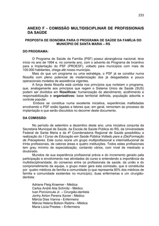 233



   ANEXO F - COMISSÃO MULTIDISCIPLINAR DE PROFISSIONAIS
   DA SAÚDE

 PROPOSTA DE ISONOMIA PARA O PROGRAMA DE SAÚDE DA FAMÍLIA DO
                 MUNICÍPIO DE SANTA MARIA – RS

DO PROGRAMA:

        O Programa de Saúde da Família (PSF) possui abrangência nacional, teve
início no ano de 1994 e, no corrente ano, com o advento do Programa de Incentivo
para a Implantação do PSF (PROESF), voltado para municípios com mais de
100.000 habitantes, chega até nosso município.
        Mais do que um programa ou uma estratégia, o PSF já se constitui numa
filosofia com pleno potencial de modernização dos já desgastados e pouco
operacionais modelos de assistência vigentes.
        A força desta filosofia está contida nos princípios que norteiam o programa,
que, analogamente aos princípios que regem o Sistema Único de Saúde (SUS)
podem ser divididos em filosóficos: humanização do atendimento, acolhimento e
responsabilização e organizativos: base territorial definida, população adscrita e
controle popular.
         Embora se constitua numa excelente iniciativa, experiências malfadadas
envolvendo o PSF estão ligadas a fatores que, em geral, remontam ao processo de
implantação e que serão discutidos no decorrer deste documento.

DA COMISSÃO:

        No período de setembro a dezembro deste ano, uma iniciativa conjunta da
Secretaria Municipal de Saúde, da Escola de Saúde Pública do RS, da Universidade
Federal de Santa Maria e da 4ª Coordenadoria Regional de Saúde possibilitou a
realização do I Curso de Educação em Saúde Pública Voltado para a (De)Formação
de Preceptores. Este curso reúne um grupo multiprofissional e interinstitucional de
trinta profissionais, de catorze áreas e quatro instituições. Todos estes profissionais
tem grau mínimo de especialização, contando vários, com nível de mestrado e
doutorado.
        Munidos de sua experiência profissional prévia e do incremento gerado pela
participação e envolvimento nas atividades do curso e entendendo a importância da
multidisciplinaridade, do consenso entre os profissionais de saúde, da união e do
comprometimento da equipe, o grupo maior gera esta comissão, que é constituída
por quatro médicos de família e comunidade (o que representa 80% dos médicos de
família e comunidade existentes no município), duas enfermeiras e um cirurgião-
dentista:

      Adriane Fleig Kraemer - Médica
      Carlos André Aita Schmitz - Médico
      Ivan Porciúncula Jr. – Cirurgião-dentista
      Jonhy Airton Pereira Xavier - Médico
      Márcia Dias Vianna - Enfermeira
      Márcia Helena Bolson Radins - Médica
      Maria Lúcia Prestes – Enfermeira
 