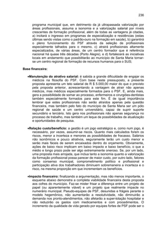 236

      programa municipal que, em detrimento da já ultrapassada valorização por
      áreas profissionais, assuma a isonomia e a valorização salarial por níveis
      crescentes de formação profissional, além de todas as vantagens já citadas,
      a) incitará o ingresso em programas de especialização e residências (estas
      últimas sendo vistas como o padrão-ouro na formação em saúde), b) garantirá
      o pleno funcionamento do PSF através da seleção de profissionais
      especialmente talhados para o mesmo, c) atrairá profissionais altamente
      especializados, de várias áreas, de um centro formador que é referência
      nacional há quase três décadas (Porto Alegre), e d) fortalecerá as iniciativas
      locais em andamento que possibilitarão ao município de Santa Maria tornar-
      se um centro regional de formação de recursos humanos para o SUS;

Base financeira:

   •Manutenção do atrativo salarial: é sabida a grande dificuldade de engajar os
     médicos na filosofia do PSF. Com base neste pressuposto, a presente
     proposta apresenta um teto salarial de R $ 5.000,00 maior do que o previsto
     pela proposta anterior, acrescentando a vantagem de atrair não apenas
     médicos, mas médicos especialmente formados para o PSF. E, ainda mais,
     gera a possibilidade de somar ao processo, enfermeiros e cirurgiões-dentistas
     também especialmente formados para este fim. É de igual importância
     lembrar que estes profissionais não serão atraídos apenas pela questão
     financeira, mas também pelo fato do município de Santa Maria ser um pólo
     regional de saúde e um centro universitário, capaz de suprir suporte
     secundário e terciário. Isto gera nos profissionais não apenas segurança no
     processo de trabalho, mas também um leque de possibilidades de atualização
     e oportunidades de pesquisa.

   •Relação custo/benefício: a gestão é um jogo estratégico e, como num jogo, é
      necessário, por vezes, assumir-se riscos. Quanto mais calculados forem os
      riscos, menor a incerteza e menores as possibilidades de fracasso. Salários
      não isonômicos e pouco atrativos, seguramente terão um custo menor e
      serão mais fáceis de serem encaixados dentro do orçamento. Obviamente,
      ações de baixo risco implicam em baixo impacto e baixo benefício, o que a
      médio e longo prazo pode ser algo extremamente oneroso. Se, por um lado,
      uma proposta mais arrojada, que inclua tanto a isonomia quanto a valorização
      da formação profissional possa parecer de maior custo, por outro lado, fatores
      como consenso municipal, comprometimento político e profissional e
      participação ativa dos trabalhadores diminuem sobremaneira a incerteza e o
      risco, na mesma proporção em que incrementam os benefícios.

   •Impacto financeiro: finalizando a argumentação, mas não menos importante, o
      esquema abaixo demonstra a completa viabilidade financeira desta proposta
      aos cofres do município. Faz-se mister frisar a diferença entre um projeto de
      papel (ou aparentemente viável) e um projeto que realmente impacte no
      numerário municipal. Pseudo-equipes de PSF, desunidas e frágeis perante o
      modelo hegemônico, não aumentarão a resolutividade, não diminuirão a
      demanda nos pronto-atendimentos, não afetarão a super-lotação hospitalar e
      não reduzirão os gastos com medicamentos e com procedimentos. O
      incremento da qualidade de vida gerado por equipes fortes de PSF pode ser o
 
