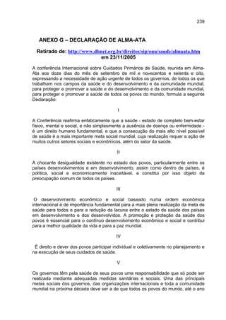239



   ANEXO G – DECLARAÇÃO DE ALMA-ATA

  Retirado de: http://www.dhnet.org.br/direitos/sip/onu/saude/almaata.htm
                            em 23/11/2005

A conferência Internacional sobre Cuidados Primários de Saúde, reunida em Alma-
Ata aos doze dias do mês de setembro de mil e novecentos e setenta e oito,
expressando a necessidade de ação urgente de todos os governos, de todos os que
trabalham nos campos da saúde e do desenvolvimento e da comunidade mundial,
para proteger e promover a saúde e do desenvolvimento e da comunidade mundial,
para proteger e promover a saúde de todos os povos do mundo, formula a seguinte
Declaração:

                                          I

A Conferência reafirma enfaticamente que a saúde - estado de completo bem-estar
físico, mental e social, e não simplesmente a ausência de doença ou enfermidade -
é um direito humano fundamental, e que a consecução do mais alto nível possível
de saúde é a mais importante meta social mundial, cuja realização requer a ação de
muitos outros setores sociais e econômicos, além do setor da saúde.

                                         II

A chocante desigualdade existente no estado dos povos, particularmente entre os
países desenvolvimentos e em desenvolvimento, assim como dentro de países, é
política, social e economicamente inaceitável, e constitui por isso objeto da
preocupação comum de todos os países.

                                         III

 O desenvolvimento econômico e social baseado numa ordem econômica
internacional é de importância fundamental para a mais plena realização da meta de
saúde para todos e para a redução da lacuna entre o estado de saúde dos países
em desenvolvimento e dos desenvolvidos. A promoção e proteção da saúde dos
povos é essencial para o contínuo desenvolvimento econômico e social e contribui
para a melhor qualidade da vida e para a paz mundial.

                                        IV

 É direito e dever dos povos participar individual e coletivamente no planejamento e
na execução de seus cuidados de saúde.

                                         V

Os governos têm pela saúde de seus povos uma responsabilidade que só pode ser
realizada mediante adequadas medidas sanitárias e sociais. Uma das principais
metas sociais dos governos, das organizações internacionais e toda a comunidade
mundial na próxima década deve ser a de que todos os povos do mundo, até o ano
 
