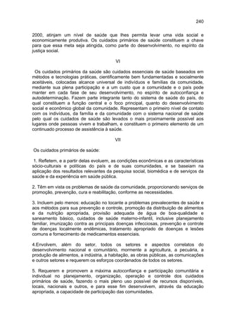 240

2000, atinjam um nível de saúde que lhes permita levar uma vida social e
economicamente produtiva. Os cuidados primários de saúde constituem a chave
para que essa meta seja atingida, como parte do desenvolvimento, no espírito da
justiça social.

                                        VI

  Os cuidados primários da saúde são cuidados essenciais de saúde baseados em
métodos e tecnologias práticas, cientificamente bem fundamentadas e socialmente
aceitáveis, colocadas alcance universal de indivíduos e famílias da comunidade,
mediante sua plena participação e a um custo que a comunidade e o país pode
manter em cada fase de seu desenvolvimento, no espírito de autoconfiança e
autodeterminação. Fazem parte integrante tanto do sistema de saúde do país, do
qual constituem a função central e o foco principal, quanto do desenvolvimento
social e econômico global da comunidade. Representam o primeiro nível de contato
com os indivíduos, da família e da comunidade com o sistema nacional de saúde
pelo qual os cuidados de saúde são levados o mais proximamente possível aos
lugares onde pessoas vivem e trabalham, e constituem o primeiro elemento de um
continuado processo de assistência à saúde.

                                        VII

Os cuidados primários de saúde:

 1. Refletem, e a partir delas evoluem, as condições econômicas e as características
sócio-culturais e políticas do país e de suas comunidades, e se baseiam na
aplicação dos resultados relevantes da pesquisa social, biomédica e de serviços da
saúde e da experiência em saúde pública.

2. Têm em vista os problemas de saúde da comunidade, proporcionando serviços de
promoção, prevenção, cura e reabilitação, conforme as necessidades.

3. Incluem pelo menos: educação no tocante a problemas prevalecentes de saúde e
aos métodos para sua prevenção e controle, promoção da distribuição de alimentos
e da nutrição apropriada, provisão adequada de água de boa-qualidade e
saneamento básico, cuidados de saúde materno-infantil, inclusive planejamento
familiar, imunização contra as principais doenças infecciosas, prevenção e controle
de doenças localmente endêmicas, tratamento apropriado de doenças e lesões
comuns e fornecimento de medicamentos essenciais.

4.Envolvem, além do setor, todos os setores e aspectos correlatos do
desenvolvimento nacional e comunitário, mormente a agricultura, a pecuária, a
produção de alimentos, a indústria, a habitação, as obras públicas, as comunicações
e outros setores e requerem os esforços coordenados de todos os setores.

5. Requerem e promovem a máxima autoconfiança e participação comunitária e
individual no planejamento, organização, operação e controle dos cuidados
primários de saúde, fazendo o mais pleno uso possível de recursos disponíveis,
locais, nacionais e outros, e para esse fim desenvolvem, através da educação
apropriada, a capacidade de participação das comunidades.
 