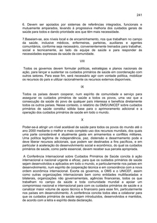241

6. Devem ser apoiados por sistemas de referências integrados, funcionais e
mutuamente amparados, levando à progressiva melhoria dos cuidados gerais de
saúde para todos e dando prioridade aos que têm mais necessidade.

7.Baseiam-se, aos níveis local e de encaminhamento, nos que trabalham no campo
da saúde, inclusive médicos, enfermeiras, parteiras, auxiliares e agentes
comunitários, conforme seja necessário, convenientemente treinados para trabalhar,
social e tecnicamente, ao lado da equipe de saúde e para responder às
necessidades expressas da saúde da comunidade.

                                       VIII

 Todos os governos devem formular políticas, estratégias e planos nacionais de
ação, para lançar e sustentar os cuidados primários de saúde em coordenação com
outros setores. Para esse fim, será necessário agir com vontade política, mobilizar
os recursos do país e utilizar racionalmente os recursos externos disponíveis.

                                        IX

Todos os países devem cooperar, num espírito de comunidade e serviço para
assegurar os cuidados primários de saúde a todos os povos, uma vez que a
consecução da saúde do povo de qualquer país interessa e beneficia diretamente
todos os outros países. Nesse contexto, o relatório da OMS/UNICEF sobre cuidados
primários de saúde constitui sólida base para o aprimoramento adicional e a
operação dos cuidados primários de saúde em todo o mundo.

                                        X

Poder-se-á atingir um nível aceitável de saúde para todos os povos do mundo até o
ano 2000 mediante o melhor e mais completo uso dos recursos mundiais, dos quais
uma parte considerável é atualmente gasta em armamentos e conflitos militares.
Uma política legítima de independência, paz, distensão e desarmamento pode e
deve liberar recursos adicionais, que podem ser destinados a fins pacíficos, e em
particular à aceleração do desenvolvimento social e econômico, do qual os cuidados
primários de saúde, como parte essencial, devem receber sua parcela apropriada.

 A Conferência Internacional sobre Cuidados Primários de Saúde concita à ação
internacional e nacional urgente e eficaz, para que os cuidados primários de saúde
sejam desenvolvidos e aplicados em todo o mundo, e particularmente nos países em
desenvolvimento, num espírito de cooperação técnica e em consonância com a nova
ordem econômica internacional. Exorta os governos, a OMS e o UNICEF, assim
como outras organizações internacionais bem como entidades multifacetadas e
bilaterais, organizações não governamentais, agências financeiras, todos os que
trabalham no campo da saúde e toda comunidade mundial a apoiar um
compromisso nacional e internacional para com os cuidados primários de saúde e a
canalizar maior volume de apoio técnico e financeiro para esse fim, particularmente
nos países em desenvolvimento. A conferência concita todos eles a colaborar para
que os cuidados primários de saúde sejam introduzidos, desenvolvidos e mantidos,
de acordo com a letra e espírito desta declaração.
 
