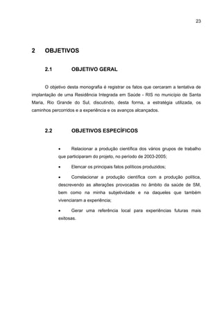 23




2     OBJETIVOS


      2.1          OBJETIVO GERAL


      O objetivo desta monografia é registrar os fatos que cercaram a tentativa de
implantação de uma Residência Integrada em Saúde - RIS no município de Santa
Maria, Rio Grande do Sul, discutindo, desta forma, a estratégia utilizada, os
caminhos percorridos e a experiência e os avanços alcançados.



      2.2          OBJETIVOS ESPECÍFICOS


            •      Relacionar a produção científica dos vários grupos de trabalho
            que participaram do projeto, no período de 2003-2005;

            •      Elencar os principais fatos políticos produzidos;

            •      Correlacionar a produção científica com a produção política,
            descrevendo as alterações provocadas no âmbito da saúde de SM,
            bem como na minha subjetividade e na daqueles que também
            vivenciaram a experiência;

            •      Gerar uma referência local para experiências futuras mais
            exitosas.
 