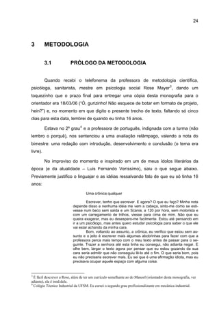 24




3         METODOLOGIA


          3.1             PRÓLOGO DA METODOLOGIA


          Quando recebi o telefonema da professora de metodologia científica,
psicóloga, sanitarista, mestre em psicologia social Rose Mayer 3 , dando um
toquezinho que o prazo final para entregar uma cópia desta monografia para o
orientador era 18/03/06 (“Ó, gurizinho! Não esquece de botar em formato de projeto,
hein?”) e, no momento em que digito o presente trecho de texto, faltando só cinco
dias para esta data, lembrei de quando eu tinha 16 anos.

          Estava no 2º grau 4 e a professora de português, indignada com a turma (não
lembro o porquê), nos sentenciou a uma avaliação relâmpago, valendo a nota do
bimestre: uma redação com introdução, desenvolvimento e conclusão (o tema era
livre).

          No improviso do momento e inspirado em um de meus ídolos literários da
época (e da atualidade – Luis Fernando Veríssimo), saiu o que segue abaixo.
Previamente justifico o linguajar e as idéias ressalvando fato de que eu só tinha 16
anos:

                                    Uma crônica qualquer

                                   Escrever, tenho que escrever. E agora? O que eu faço? Minha nota
                           depende disso e nenhuma idéia me vem a cabeça, sinto-me como se esti-
                           vesse num beco sem saída e um Scania, a 120 por hora, sem motorista e
                           com um carregamento de trilhos, viesse para cima de mim. Não que eu
                           queira exagerar, mas eu desespero-me facilmente. Estou até pensando em
                           ir a um psicólogo, mas antes quero estudar psicologia para saber o que ele
                           vai estar achando da minha cara.
                                   Bom, voltando ao assunto, a crônica, eu verifico que estou sem as-
                           sunto e o jeito é escrever mais algumas abobrinhas para fazer com que a
                           professora perca mais tempo com o meu texto antes de passar para o se-
                           guinte. Trazer a senhora até esta linha eu consegui, não adianta negar. E
                           olhe bem, largar o texto agora por pensar que eu estou gozando da sua
                           cara seria admitir que não conseguiu lê-lo até o fim. O que seria bom, pois
                           eu não precisaria escrever mais. Eu sei que é uma afirmação idiota, mas eu
                           precisava ocupar aquele espaço com alguma coisa.


3
  É fácil descrever a Rose, além de ter um currículo semelhante ao do Manoel (orientador desta monografia, ver
adiante), ela é irmã dele.
4
  Colégio Técnico Industrial da UFSM. Eu cursei o segundo grau profissionalizante em mecânica industrial.
 