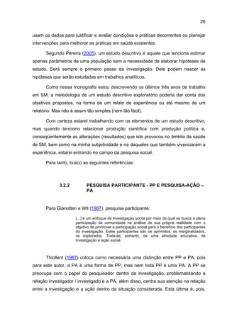 26

usam os dados para justificar e avaliar condições e práticas decorrentes ou planejar
intervenções para melhorar as práticas em saúde existentes.

      Segundo Pereira (2005), um estudo descritivo é aquele que tenciona estimar
apenas parâmetros de uma população sem a necessidade de elaborar hipóteses de
estudo. Será sempre o primeiro passo da investigação. Dele podem nascer as
hipóteses que serão estudadas em trabalhos analíticos.

      Como nessa monografia estou descrevendo os últimos três anos de trabalho
em SM, a metodologia de um estudo descritivo exploratório poderia dar conta dos
objetivos propostos, na forma de um relato de experiência ou até mesmo de um
relatório. Mas não é assim tão simples (nem tão fácil).

      Com certeza estarei trabalhando com os elementos de um estudo descritivo,
mas quando tenciono relacionar produção científica com produção política e,
conseqüentemente as alterações (resultados) que isto provocou no âmbito da saúde
de SM, bem como na minha subjetividade e na daqueles que também vivenciaram a
experiência, estarei entrando no campo da pesquisa social.

      Para tanto, busco as seguintes referências:



             3.2.2         PESQUISA PARTICIPANTE - PP E PESQUISA-AÇÃO –
                           PA


      Para Gianotten e Wit (1987), pesquisa participante:

                     (...) é um enfoque de investigação social por meio do qual se busca a plena
                     participação da comunidade na análise de sua própria realidade com o
                     objetivo de promover a participação social para o benefício dos participantes
                     da investigação. Estes participantes são os oprimidos, os marginalizados,
                     os explorados. Trata-se, portanto, de uma atividade educativa, de
                     investigação e ação social.



      Thiollent (1987) coloca como necessária uma distinção entre PP e PA, pois
para este autor, a PA é uma forma de PP, mas nem toda PP é uma PA. A PP se
preocupa com o papel do pesquisador dentro da investigação, problematizando a
relação investigador / investigado e a PA, além disso, centra sua atenção na relação
entre a investigação e a ação dentro da situação considerada. Esta última é, pois,
 