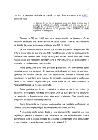 27

um tipo de pesquisa centrada na questão do agir. Para o mesmo autor (1992),
pesquisa-ação:

                     (...) trata-se de um tipo de pesquisa social com base empírica que é
                     concebida e realizada em estreita associação com uma ação ou com a
                     resolução de um problema coletivo e no qual os pesquisadores e os
                     participantes da situação ou do problema estão envolvidos de modo
                     cooperativo ou participativo.



      Cheguei a SM em 2003 com uma pesquisa-ação na bagagem. Como
residente de terceiro ano – R3 da Escola de Saúde Pública – ESP eu havia recebido
da direção da escola a missão de implantar uma RIS no interior.

      Já nos primeiros contatos percebi que isso era impossível. Ninguém em SM
tinha a menor idéia do que era uma RIS. Residência era um termo exclusivamente
médico e não passava pela cabeça de ninguém sequer discutir isso. Não havia
massa crítica. Era necessário começar como o “Incrível Exército de Brancaleone” e
arrecadar os colaboradores pelo caminho.

      Neste ponto, parti para uma pesquisa participante. Os participantes desta
pesquisa (grupo que me inclui) não foram os, habitualmente oprimidos camponeses,
operários ou minorias étnicas, mas sim especialistas, mestres e doutores que
guardavam (e guardam) uma relação de opressão, marginalização e exploração
frente a um sistema hegemônico que, muito antes de ser médico-centrado e
hospitalocêntrico já era mercado-centrado.

      Estes participantes foram convidados a vivenciar de forma crítica (e
educativa) a sua própria realidade profissional, um SUS cujos princípios e estruturas
de regulação e financiamento eram algo vago e distante. Tão distante que
chegavam a acreditar não fazer parte dele.

      Como ferramenta de imersão teórico-prática na realidade profissional foi
utilizado um curso de preparação de preceptores para uma futura RIS.

      A descrição deste curso, desde o seu planejamento, passando por sua
negociação política e chegando aos resultados de sua implementação prática
demonstrará tanto a criação de laços de confiança e colaboração entre pesquisador
e pesquisados, como de focos de resistência à idéia da RIS.
 