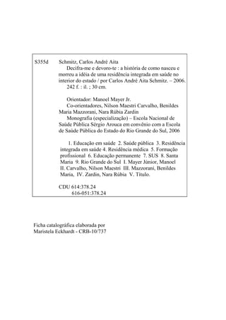 FICHA CATALOGRÁFICA

S355d      Schmitz, Carlos André Aita
               Decifra-me e devoro-te : a história de como nasceu e
           morreu a idéia de uma residência integrada em saúde no
           interior do estado / por Carlos André Aita Schmitz. – 2006.
               242 f. : il. ; 30 cm.

               Orientador: Manoel Mayer Jr.
               Co-orientadores, Nilson Maestri Carvalho, Benildes
           Maria Mazzorani, Nara Rúbia Zardin
               Monografia (especialização) – Escola Nacional de
           Saúde Pública Sérgio Arouca em convênio com a Escola
           de Saúde Pública do Estado do Rio Grande do Sul, 2006

                1. Educação em saúde 2. Saúde pública 3. Residência
            integrada em saúde 4. Residência médica 5. Formação
            profissional 6. Educação permanente 7. SUS 8. Santa
            Maria 9. Rio Grande do Sul I. Mayer Júnior, Manoel
            II. Carvalho, Nilson Maestri III. Mazzorani, Benildes
            Maria, IV. Zardin, Nara Rúbia V. Título.

           CDU 614:378.24
               616-051:378.24




Ficha catalográfica elaborada por
Maristela Eckhardt - CRB-10/737
 