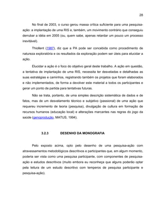 28

        No final de 2003, o curso gerou massa crítica suficiente para uma pesquisa-
ação: a implantação de uma RIS e, também, um movimento contrário que conseguiu
derrubar a idéia em 2005 (ou, quem sabe, apenas retardar um pouco um processo
inevitável).

        Thiollent (1987), diz que a PA pode ser concebida como procedimento de
natureza exploratória e os resultados da exploração podem ser úteis para elucidar a
ação.

        Elucidar a ação é o foco do objetivo geral deste trabalho. A ação em questão,
a tentativa de implantação de uma RIS, necessita ter desveladas e detalhadas as
suas estratégias e caminhos, registrando também os projetos que foram elaborados
e não implementados, de forma a devolver este material a todos os participantes e
gerar um ponto de partida para tentativas futuras.

        Não se trata, portanto, de uma simples descrição sistemática de dados e de
fatos, mas de um desvelamento técnico e subjetivo (passional) de uma ação que
requereu incremento de teoria (pesquisa), divulgação de cultura em formação de
recursos humanos (educação local) e alterações marcantes nas regras do jogo da
saúde (genoprodução, MATUS, 1994).



               3.2.3       DESENHO DA MONOGRAFIA


        Pelo exposto acima, opto pelo desenho de uma pesquisa-ação com
atravessamentos metodológicos descritivos e participantes que, em algum momento,
poderia ser vista como uma pesquisa participante, com componentes de pesquisa-
ação e estudos descritivos (muito embora eu reconheça que alguns poderão optar
pela leitura de um estudo descritivo com temperos de pesquisa participante e
pesquisa-ação).
 