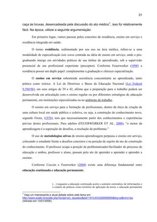 31

caça às bruxas, desencadeada pela discussão do ato médico 7 , isso foi relativamente
fácil. Na época, utilizei a seguinte argumentação:

       Em primeiro lugar, vamos passear pelos conceitos de residência, ensino em serviço e
residência integrada em saúde:

       O termo residência, sedimentado por seu uso na área médica, refere-se a uma
modalidade de especialização latu sensu centrada na idéia de ensino em serviço, onde o pós-
graduando imerge em atividades práticas de sua ênfase de aprendizado, sob a supervisão
presencial de um profissional experiente (preceptor). Conforme Feuerwerker (1998) a
residência possui um duplo papel: complementar a graduação e oferecer especialização.

       O ensino em serviço subentende assistência concomitante ao aprendizado, tanto
prático como teórico. A Lei de Diretrizes e Bases da Educação Nacional (Lei Federal
9.394/96), em seus artigos de 39 a 42, afirma que a preparação para o trabalho poderá ser
desenvolvida em articulação com o ensino regular ou por diferentes estratégias de educação
permanente, em instituições especializadas ou no ambiente de trabalho.

       O ensino em serviço para a formação de profissionais, dentro da ótica de criação de
uma cultura local em saúde pública e coletiva, ou seja, a construção do conhecimento novo,
segundo Freire, (1976), tem que necessariamente partir dos conhecimentos e experiências
prévias destes profissionais. Para adultos (FEUERWERKER ET AL, 2000), “o motor da
aprendizagem é a superação de desafios, a resolução de problemas.”

       O uso de metodologias ativas de ensino-aprendizagem perpassa o ensino em serviço,
colocando o estudante frente a desafios concretos e na posição de sujeito do ato de construção
do conhecimento. O professor ocupa a posição de problematizador/facilitador do processo de
educação e ambos, professor e aluno, passam pelo ato de aprender a aprender e aprender a
ensinar.

       Conforme Ceccim e Feurwerker (2004) existe uma diferença fundamental entre
educação continuada e educação permanente:



                       (…) enquanto a educação continuada aceita o acúmulo sistemático de informações e
                       o cenário de práticas como território de aplicação da teoria, a educação permanente

7
  Veja um interessante e atual debate sobre este tema em:
http://www.scielo.br/scielo.php?script=sci_issuetoc&pid=1413-812320050005&lng=pt&nrm=iso
(retirado em 13/01/2006).
 