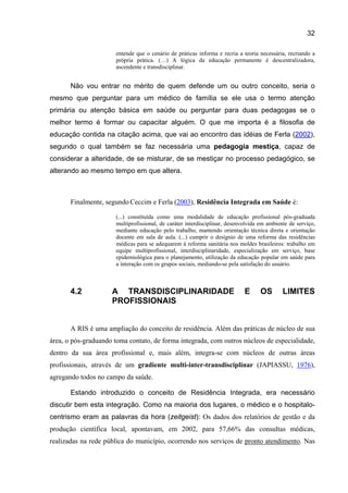 32

                       entende que o cenário de práticas informa e recria a teoria necessária, recriando a
                       própria prática. (…) A lógica da educação permanente é descentralizadora,
                       ascendente e transdisciplinar.


       Não vou entrar no mérito de quem defende um ou outro conceito, seria o
mesmo que perguntar para um médico de família se ele usa o termo atenção
primária ou atenção básica em saúde ou perguntar para duas pedagogas se o
melhor termo é formar ou capacitar alguém. O que me importa é a filosofia de
educação contida na citação acima, que vai ao encontro das idéias de Ferla (2002),
segundo o qual também se faz necessária uma pedagogia mestiça, capaz de
considerar a alteridade, de se misturar, de se mestiçar no processo pedagógico, se
alterando ao mesmo tempo em que altera.



       Finalmente, segundo Ceccim e Ferla (2003), Residência Integrada em Saúde é:

                       (...) constituída como uma modalidade de educação profissional pós-graduada
                       multiprofissional, de caráter interdisciplinar, desenvolvida em ambiente de serviço,
                       mediante educação pelo trabalho, mantendo orientação técnica direta e orientação
                       docente em sala de aula. (...) cumprir o desígnio de uma reforma das residências
                       médicas para se adequarem à reforma sanitária nos moldes brasileiros: trabalho em
                       equipe multiprofissional, interdisciplinaridade, especialização em serviço, base
                       epidemiológica para o planejamento, utilização da educação popular em saúde para
                       a interação com os grupos sociais, mediando-se pela satisfação do usuário.



       4.2           A TRANSDISCIPLINARIDADE                                 E     OS        LIMITES
                     PROFISSIONAIS


       A RIS é uma ampliação do conceito de residência. Além das práticas de núcleo de sua
área, o pós-graduando toma contato, de forma integrada, com outros núcleos de especialidade,
dentro da sua área profissional e, mais além, integra-se com núcleos de outras áreas
profissionais, através de um gradiente multi-inter-transdisciplinar (JAPIASSU, 1976),
agregando todos no campo da saúde.

       Estando introduzido o conceito de Residência Integrada, era necessário
discutir bem esta integração. Como na maioria dos lugares, o médico e o hospitalo-
centrismo eram as palavras da hora (zeitgeist): Os dados dos relatórios de gestão e da
produção científica local, apontavam, em 2002, para 57,66% das consultas médicas,
realizadas na rede pública do município, ocorrendo nos serviços de pronto atendimento. Nas
 