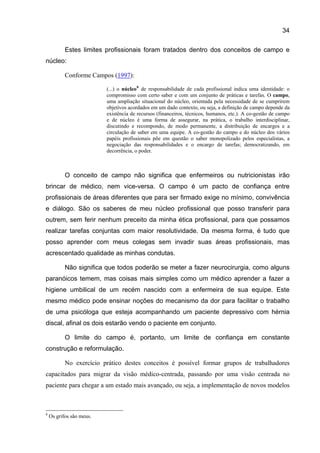 34

           Estes limites profissionais foram tratados dentro dos conceitos de campo e
núcleo:

           Conforme Campos (1997):

                          (...) o núcleo 8 de responsabilidade de cada profissional indica uma identidade: o
                          compromisso com certo saber e com um conjunto de práticas e tarefas. O campo,
                          uma ampliação situacional do núcleo, orientada pela necessidade de se cumprirem
                          objetivos acordados em um dado contexto, ou seja, a definição de campo depende da
                          existência de recursos (financeiros, técnicos, humanos, etc.). A co-gestão de campo
                          e de núcleo é uma forma de assegurar, na prática, o trabalho interdisciplinar,
                          discutindo e recompondo, de modo permanente, a distribuição de encargos e a
                          circulação de saber em uma equipe. A co-gestão do campo e do núcleo dos vários
                          papéis profissionais põe em questão o saber monopolizado pelos especialistas, a
                          negociação das responsabilidades e o encargo de tarefas; democratizando, em
                          decorrência, o poder.



           O conceito de campo não significa que enfermeiros ou nutricionistas irão
brincar de médico, nem vice-versa. O campo é um pacto de confiança entre
profissionais de áreas diferentes que para ser firmado exige no mínimo, convivência
e diálogo. São os saberes de meu núcleo profissional que posso transferir para
outrem, sem ferir nenhum preceito da minha ética profissional, para que possamos
realizar tarefas conjuntas com maior resolutividade. Da mesma forma, é tudo que
posso aprender com meus colegas sem invadir suas áreas profissionais, mas
acrescentado qualidade as minhas condutas.

           Não significa que todos poderão se meter a fazer neurocirurgia, como alguns
paranóicos temem, mas coisas mais simples como um médico aprender a fazer a
higiene umbilical de um recém nascido com a enfermeira de sua equipe. Este
mesmo médico pode ensinar noções do mecanismo da dor para facilitar o trabalho
de uma psicóloga que esteja acompanhando um paciente depressivo com hérnia
discal, afinal os dois estarão vendo o paciente em conjunto.

           O limite do campo é, portanto, um limite de confiança em constante
construção e reformulação.

           No exercício prático destes conceitos é possível formar grupos de trabalhadores
capacitados para migrar da visão médico-centrada, passando por uma visão centrada no
paciente para chegar a um estado mais avançado, ou seja, a implementação de novos modelos



8
    Os grifos são meus.
 