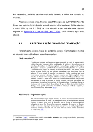 36

Era necessário, portanto, exorcizar mais este demônio e incluir este conceito no
discurso.

       Aí complicou mais ainda. Controle social? Princípios do SUS? SUS? Para não
tornar este tópico extenso demais, se você, como muitos habitantes de SM, não tem
a menor idéia do que é o SUS, de onde ele veio e para que ele serve, dê uma
espiada no Apêndice A - UM PASSEIO PELO SUS, caso contrário siga lendo
abaixo.



       4.3            A REFORMULAÇÃO DO MODELO DE ATENÇÃO


       Para reforçar a idéia da Figura 2 e também a idéia de reformulação de modelo
de atenção, foram utilizados os seguintes conceitos:

       Clínica ampliada 10 :

                        Considera-se que todo profissional de saúde que atende ou cuida de pessoas realiza
                        clínica, havendo, portanto, várias modalidades de clínica: a do enfermeiro, do
                        psicólogo, do médico, etc. Clínica ampliada é a redefinição (ampliada) do “objeto,
                        do objetivo e dos meios de trabalho da assistência individual, familiar ou a grupos”.
                        Considerar que o “objeto de trabalho” da assistência à saúde é uma pessoa, ou um
                        grupo, ou uma família, ou um coletivo institucional, com doença ou risco de
                        adoecer. O novo modelo de trabalho visa superar a clínica tradicional que toma
                        como objeto somente a doença. Construir, portanto, um objeto ampliado para o
                        trabalho da clínica: tomar o sujeito enfermo ou com possibilidade de adoecer e não
                        somente a doença. E ainda outra ampliação: considerar não somente um paciente,
                        mas também o grupo de sujeitos (a família e outros coletivos, uma classe, um
                        agrupamento institucional) como objeto da clínica ampliada. De qualquer forma, no
                        horizonte, não há como fugir da evidência de que o objeto de trabalho inclui a
                        doença, ainda quando como uma possibilidade remota; a saúde é o objetivo, o
                        resultado almejado (CAMPINAS, 2001);



       Acolhimento e responsabilização:

                        São conceitos amplos e que exigem mudança de postura em todo o sistema de saúde,
                        no sentido de receber os casos e de responsabilizar-se de modo integral por eles.
                        Acolher é receber bem, ouvir a demanda, buscar formar de compreendê-la e
                        solidarizar-se com ela. Desenvolver maneiras adequadas de receber os distintos
                        modos com que a população busca ajuda nos serviços de saúde, respeitando o
                        momento existencial de cada um sem abrir mão de colocar limites necessários
                        (CAMPINAS, 2001);



10
  Para Ferla (2002), também é necessária uma clínica nômade, que cartografe a clínica, passeando
por seus vários territórios e diversos atores.
 