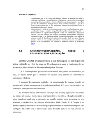 37

       Sistema de co-gestão:

                         Consideramos que o SUS tem três objetivos básicos: a produção de saúde; a
                         realização profissional e pessoal de seus trabalhadores; e a sua própria reprodução
                         enquanto política democrática e sistema solidário. A gestão participativa reconhece
                         que não há combinação ideal pré-fixada destes distintos interesses, e que é no
                         exercício da co-gestão que se irão construindo contratos e compromissos entre os
                         sujeitos envolvidos com o sistema.
                          Operamos com a idéia de um sistema de co-governo: conselhos locais de saúde -
                         coordenação, equipe e usuários compartilhando o poder; colegiados de gestão – o
                         poder centrado na equipe interdisciplinar e não nas corporações; dispositivos
                         variados – oficinas, reuniões por categoria profissional, sala de espera, assembléia
                         com usuários, etc. - ; e, finalmente, gestão cotidiana democrática – com análise de
                         temas e tomada de decisão envolvendo os interessados. Cada um destes Espaços
                         Coletivos deve ser considerado deliberativo e tomar decisões no seu âmbito de
                         governo e em conformidade aos contratos e diretrizes definidas (CAMPINAS,
                         2001).



       4.4            INTERINSTITUCIONALIDADE,                                     REDES                  E
                      NECESSIDADE DE ASSOCIAÇÃO


       Construir uma RIS era algo complexo e caro demais para ser tratado por uma
única instituição ou nível de governo. O embasamento para a realização de um
movimento interinstitucional foi dado pelo seguinte discurso:

       O SUS é um organismo que deve se retroalimentar para garantir sua manutenção, ou
seja, ao mesmo tempo que é construído por sujeitos, deve construí-los, empoderá-los,
construindo cidadania.

       O aumento da capacidade instalada e da complexidade do sistema, levando em
consideração o fator humano como principal sustentáculo do SUS, torna imprescindível um
sistema de formação de recursos humanos.

       No momento em que o SUS busca, e alcança, uma mudança significativa no modelo
de atenção em saúde, o mesmo passa a ser necessário no modelo de educação em saúde. O
novo modelo de saúde que se apresenta, um modelo mutante, como apregoava em seus
discursos, o ex-Secretário Executivo do Ministério da Saúde, Gastão W. S. Campos, é um
modelo capaz de absorver as várias tecnologias (principalmente as leves) e se configurar e re-
configurar de acordo com as necessidades locais de saúde, que por sua vez também são
dinâmicas.
 
