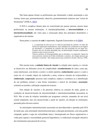 38

       Não basta apenas formar os profissionais que alimentarão e darão sustentação a este
sistema, temos que, permanentemente, educá-los, permanentemente municiar suas “caixas de
ferramentas” (FERLA, 2002).

       O SUS é complexo demais para ser concretizado por poucas pessoas, poucas áreas
profissionais ou poucas instituições. A transdisciplinaridade, a intersetorialidade e a
interinstitucionalidade são vitais para a consecução plena dos princípios doutrinários e
organizativos do sistema.

       Neste ponto, o conceito de rede é importante. Segundo Feuerwerker et al (2000):

                       (...) a proposição de rede traz em si a idéia de articulação de conexão. As redes são
                       formas de organização multicêntricas, cujos múltiplos nós constituem-se nos lugares
                       de articulação, e a propulsão do conjunto não está localizada em um lugar fixo.
                       Existem, sim, nós de maior densidade, que, em determinadas situações conjunturais,
                       tornam-se mais visíveis ou ativos.
                       Trata-se, portanto, de heterogeneidades que se articulam e se organizam. Apesar de
                       nesse processo estarem envolvidas instituições e projetos, são sempre pessoas que
                       articulam e conectam. ‘São sempre pessoas que constroem vínculos’ (Rovere, 1998).



       Pelo mesmo texto, a unidade básica do vínculo é a relação entre sujeitos e o vínculo
se desenvolve em diferentes níveis de complexidade: reconhecimento do outro, como par,
como interlocutor, com direito a existir e a emitir opiniões; conhecimento: quem é o outro e
como ele vê o mundo; depois de conhecido o outro, criam-se vínculos de reciprocidade e
colaboração; cooperação: processo mais complexo, implica a existência ou a identificação
de um problema comum e uma forma sistemática e estável de atividades; associação:
contratos ou acordos e utilização conjunta de recursos.

       Esta relação de vínculos e de parcerias relativas ao conceito de redes, geram as
condições de desenvolvimento de intersetorialidade e interinstitucionalidade necessárias ao
SUS. Não se trata de relações instituídas por programas verticais, emanados de um nível
central totipotente, mas sim desenvolvidas a partir de sujeitos, em direção às instituições,
passando pelos diversos setores.

       As articulações interinstitucionais necessitam ser providenciadas e apoiadas pelo SUS
de modo que, uma articulação interinstitucional para a educação permanente, com uma gestão
colegiada, quebre a regra da verticalidade única e hierarquizada nos fluxos organizativos e
venha para superar a racionalidade gerencial hegemônica e a tradicional concepção educativa
dos treinamentos para pessoal de serviço.
 