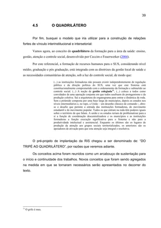 39


           4.5           O QUADRILÁTERO


           Por fim, busquei o modelo que iria utilizar para a construção de relações
fortes de vínculo interinstitucional e intersetorial:

           Vamos agora, ao conceito do quadrilátero da formação para a área da saúde: ensino,
gestão, atenção e controle social, desenvolvido por Ceccim e Feuerwerker (2004).

           Por este referencial, a formação de recursos humanos para o SUS, considerando nível
médio, graduação e pós graduação, está integrada com as diretrizes da gestão local de saúde e
as necessidades comunitárias de atenção, sob a luz do controle social, de modo que:

                          (...) as instituições formadoras não possam existir independentemente de regulação
                          pública e da direção política do SUS, uma vez que este Sistema está
                          constitucionalmente comprometido com o ordenamento da formação e submetido ao
                          controle social. (...) A noção de gestão colegiada 11 , (...) coloca a todos como
                          convidados de uma operação conjunta em que todos usufruem do protagonismo e da
                          produção coletiva. Sai a arquitetura do organograma para entrar a dinâmica da roda.
                          Sem a pirâmide composta por uma base larga de municípios, depois os estados nos
                          níveis intermediários e, no topo, a União – um desenho clássico de comando -, abre-
                          se o desafio que permite a entrada das instituições formadoras, do movimento
                          estudantil e do movimento popular. Todos os que entram na roda têm poderes iguais
                          sobre o território de que falam. A união e os estados teriam de problematizar para a
                          si a função de coordenação descentralizadora e os municípios e as instituições
                          formadoras a função execução significativa para o Sistema e não para a
                          produtividade intelectual e assistencial. Enquanto os últimos são os lugares de
                          produção da atenção aos grupos sociais territorializados, os anteriores são os
                          apoiadores de ativação para que esta atenção seja integral e resolutiva.



           O pré-projeto de implantação da RIS chegou a ser denominado de: “DO
TRIPÉ AO QUADRILÁTERO”, por razões que veremos adiante.

           Os conceitos acima foram reunidos como um arcabouço de sustentação para
o início e continuidade dos trabalhos. Novos conceitos que foram sendo agregados
na medida em que se tornaram necessários serão apresentados no decorrer do
texto.




11
     O grifo é meu.
 