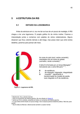 40




5      A ESTRUTURA DA RIS


       5.1             ESTUDO DA LOGOMARCA


       Antes da estrutura em si, vou me dar ao luxo de um pouco de nostalgia. A RIS
chegou a ter uma logomarca. O projeto gráfico foi da minha mulher. Fizemos a
interpretação juntos e contamos com palpites de vários colaboradores. Alguns
disseram que ficou colorido demais e até brega, mas posso dizer que entre tantos
detalhes, paramos para pensar até nisso.




                                             As cores do país (azul, verde e amarelo),
                                             mescladas com as cores do estado
                                             (vermelho, verde e amarelo) 12 .

                                             A letra S é formada por um lenço Maragato 13
                                             tremulando sob o vento Minuano 14 15 .

                                             R        de residência;
                                             I        de integrada, integração, integralidade
                                             S        invertido 16 , significando a
                                                     transformação do modelo de saúde,
                                                     tudo integrado no R da residência.




     Figura 3 – Logomarca da RIS.




12
   Realmente, ficou colorido demais.
13
   Para um pouquinho de história gaúcha, dê uma olhada no Anexo A.
14
   Vento sul, frio e cortante, presente em todos os momentos da história gaúcha.
15
   É, aqui talvez tenha ficado um pouco brega, mas na época parecia bastante poético. Não deu para
resistir.
16
   Isto foi idéia do Manoel, referenciando também a saúde mental.
 