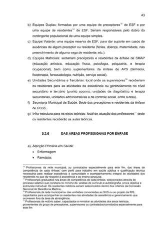 43

     b) Equipes Duplas: formadas por uma equipe de preceptores 18 de ESF e por
        uma equipe de residentes 19 de ESF. Seriam responsáveis pelo dobro do
        contingente populacional de uma equipe simples.
     c) Equipe Volante: uma equipe reserva de ESF, para dar suporte em casos de
        ausências de algum preceptor ou residente (férias, doença, maternidade, não
        preenchimento de alguma vaga de residente, etc.).
     d) Equipes Matriciais: sediariam preceptores e residentes da ênfase de SMAP
        (educação artística, educação física, psicologia, psiquiatria, e terapia
        ocupacional), bem como suplementares da ênfase de APS (farmácia,
        fisioterapia, fonoaudiologia, nutrição, serviço social).
     e) Unidades Secundárias e Terciárias: local onde os supervisores 20 receberiam
        os residentes para as atividades de assistência ou gerenciamento no nível
        secundário e terciário (pronto socorro, unidades de diagnóstico e terapia
        secundárias, unidades administrativas e de controle social, entre outras).
     f) Secretaria Municipal de Saúde: Sede dos preceptores e residentes da ênfase
        de GSSS.
     g) Infra-estrutura para os eixos teóricos: local de atuação dos professores 21 onde
        os residentes receberão as aulas teóricas.



               5.2.6           DAS ÁREAS PROFISSIONAIS POR ÊNFASE


     a) Atenção Primária em Saúde:
        •   Enfermagem
        •   Farmácia;

18
   Profissionais da rede municipal, ou contratados especialmente para este fim, das áreas de
competência de cada ênfase, com perfil para trabalho em saúde pública e qualificação técnica
necessária para realizar assistência à comunidade e acompanhamento integral às atividades dos
residentes no que diz respeito à assistência e ao ensino-pesquisa.
19
   Profissionais graduados nas áreas de competência de cada ênfase, selecionados através de
processo seletivo que constaria no mínimo de: análise de currículo e autobiografia, prova objetiva e
entrevista individual. Os residentes médicos seriam selecionados dentro dos critérios da Comissão
Nacional de Residência Médica;
20
   Profissionais da rede municipal ou das unidades conveniadas ao SUS ou ao projeto da RIS,
capacitados para acompanhar os residentes nas atividades de assistência e gerenciamento que
ocorrerem fora da área de abrangência.
21
   Profissionais de notório saber, capacitados a ministrar as atividades dos eixos teóricos,
provenientes do grupo de preceptores, supervisores ou contratados/convidados especialmente para
este fim.
 