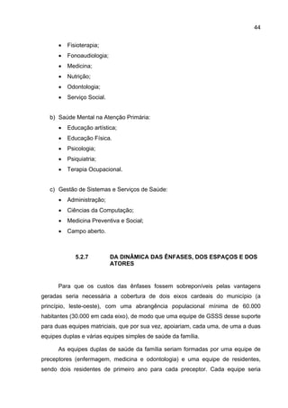 44


      •   Fisioterapia;
      •   Fonoaudiologia;
      •   Medicina;
      •   Nutrição;
      •   Odontologia;
      •   Serviço Social.


   b) Saúde Mental na Atenção Primária:
      •   Educação artística;
      •   Educação Física.
      •   Psicologia;
      •   Psiquiatria;
      •   Terapia Ocupacional.


   c) Gestão de Sistemas e Serviços de Saúde:
      •   Administração;
      •   Ciências da Computação;
      •   Medicina Preventiva e Social;
      •   Campo aberto.



             5.2.7          DA DINÂMICA DAS ÊNFASES, DOS ESPAÇOS E DOS
                            ATORES


      Para que os custos das ênfases fossem sobreponíveis pelas vantagens
geradas seria necessária a cobertura de dois eixos cardeais do município (a
princípio, leste-oeste), com uma abrangência populacional mínima de 60.000
habitantes (30.000 em cada eixo), de modo que uma equipe de GSSS desse suporte
para duas equipes matriciais, que por sua vez, apoiariam, cada uma, de uma a duas
equipes duplas e várias equipes simples de saúde da família.

      As equipes duplas de saúde da família seriam formadas por uma equipe de
preceptores (enfermagem, medicina e odontologia) e uma equipe de residentes,
sendo dois residentes de primeiro ano para cada preceptor. Cada equipe seria
 