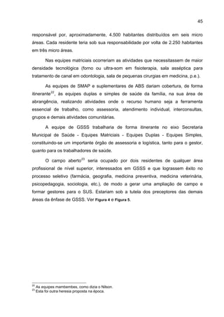 45

responsável por, aproximadamente, 4.500 habitantes distribuídos em seis micro
áreas. Cada residente teria sob sua responsabilidade por volta de 2.250 habitantes
em três micro áreas.

          Nas equipes matriciais ocorreriam as atividades que necessitassem de maior
densidade tecnológica (forno ou ultra-som em fisioterapia, sala asséptica para
tratamento de canal em odontologia, sala de pequenas cirurgias em medicina, p.e.).

          As equipes de SMAP e suplementares de ABS dariam cobertura, de forma
itinerante 22 , às equipes duplas e simples de saúde da família, na sua área de
abrangência, realizando atividades onde o recurso humano seja a ferramenta
essencial de trabalho, como assessoria, atendimento individual, interconsultas,
grupos e demais atividades comunitárias.

          A equipe de GSSS trabalharia de forma itinerante no eixo Secretaria
Municipal de Saúde - Equipes Matriciais - Equipes Duplas - Equipes Simples,
constituindo-se um importante órgão de assessoria e logística, tanto para o gestor,
quanto para os trabalhadores de saúde.

          O campo aberto 23 seria ocupado por dois residentes de qualquer área
profissional de nível superior, interessados em GSSS e que lograssem êxito no
processo seletivo (farmácia, geografia, medicina preventiva, medicina veterinária,
psicopedagogia, sociologia, etc.), de modo a gerar uma ampliação de campo e
formar gestores para o SUS. Estariam sob a tutela dos preceptores das demais
áreas da ênfase de GSSS. Ver Figura 4 e Figura 5.




22
     As equipes mambembes, como dizia o Nilson.
23
     Esta foi outra heresia proposta na época.
 