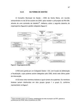 47

                                5.2.8                           DA FORMA DE GESTÃO


                O Conselho Municipal de Saúde - CMS de Santa Maria, em reunião
extraordinária no dia 29 de outubro de 2004, após receber o pré-projeto da RIS-SM,
através de uma comissão de trabalho 24 , deliberou sobre o seguinte desenho de
organograma (Figura 6) e gestão colegiada (Figura 7):


                                                                                                    Ministério da
                                                                                                       Saúde                      Promotor
                                     Trata da Residência
                                                                                                         MS
                                                                                                                                                          Conselho Municipal
                           Representação de todos os seguimentos
                                        envolvidos                                                                                                            de Saúde
                                                                                                   Colegiado Gestor
                                                                                                                                                                CGR
                                                                                                        CGR
                                                                                                                                                    Executor
                                                Executor
                                                                                    Prefeitura Minicipal     Universidade Federal
                                                                                      de Santa Maria           de Santa Maria
                                                                                          PMSM                      UFSM                         Fundação de Apoio à Tecnologia e Ciência
                                                                                                                                                                FATEC
                                                                                                                                                          Operador Financeiro
         Ações administrativas
             Arquivo Geral                                  Secretaria Geral
     Gerenciamento de Informações
                                                                  SG
       Realiza registro e controle
              acadêmico
      Promove Processo Seletivo

                                  Sub-Secretaria            Sub-Secretaria             Sub-Secretaria
                               Núcleo deCoordenação        Colegiado Gestor              COREME
                                       SNC                       SCG                       SSC


                                                                                       Núcleo de            Comissão de Residência                             Trata do Residente
                                                                                      Coordenação           Médica e Especialização                           Colegiado do Curso
                                                                                          NC                      COREME                                    Coordenação Pedagógica
                                                                                                                                                           Gestor + docente + discente


                                                           Coordenação                Coordenação              Coordenação
                                                              Geral                   de Assistência       de Ensino e Pesquisa
                                                               CG                          CA                      CEP

                                                                                                                                                Promove trocas Academia-rede
                                                                                                                                        Responsável pela produção científica e tecnológica
                Articulações políticas com                  Promove trocas rede-
                      todos os atores                             residência
                     Visão de conjunto                      Trata dos preceptores

Figura 6 - Organograma da RIS.



                A RIS seria gerida por um Colegiado Gestor - CG, com função de deliberação
e fiscalização, cujos poderes seriam delegados pelo CMS, tendo este último poder
de intervenção.

                O CG teria vinte membros titulares e igual número de suplentes. Os membros
titulares seriam distribuídos em dois grupos (grupo 1 e grupo 2), conforme
representado na Figura 7.




24
  Esta comissão contou com usuários, trabalhadores da rede municipal e do PSF, gestores e
profissionais da UFSM, todos conselheiros do CMS.
 