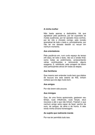 AGRADECIMENTOS


                 A minha mulher

                 Não basta apenas a dedicatória. Há que
                 agradecer pela paciência, por ter suportado as
                 muitas ausências, por ter apoiado meus sonhos,
                 por ter rido e chorado comigo, pela revisão
                 gramatical de todo o texto e, principalmente, por
                 não ter me deixado desistir ou recuar em
                 nenhum momento.

                 Aos orientadores

                 Pela paciência em, num curto espaço de tempo
                 (44 dias), ler todo o texto, não só a versão final,
                 como todas as preliminares, acrescentando
                 várias contribuições e removendo alguns
                 exageros. E, sobretudo, pela coragem de terem
                 sido participantes ativos em todas as etapas.

                 Aos familiares

                 Que mesmo sem entender muito bem que diabos
                 de loucura era esta estória de RIS, tinham
                 certeza que era algo muito bom.

                 Aos amigos

                 Por não terem sido poucos.

                 Aos inimigos

                 Que, de uma forma apaixonada, gastaram seu
                 tempo, suas influências, suas forças, seus
                 recursos e até o que não tinham. Fizeram o que
                 nenhum amigo seria capaz de fazer: penhor de
                 ouro, de sangue, de alma e de honra. A eles
                 rendo minha sincera homenagem.

                 Ao sujeito que realmente manda

                 Por nos ter permitido tudo isso.
 