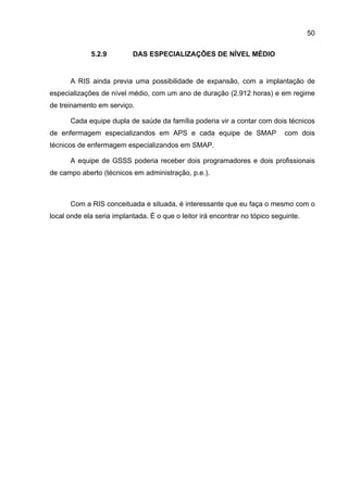 50

             5.2.9         DAS ESPECIALIZAÇÕES DE NÍVEL MÉDIO


      A RIS ainda previa uma possibilidade de expansão, com a implantação de
especializações de nível médio, com um ano de duração (2.912 horas) e em regime
de treinamento em serviço.

      Cada equipe dupla de saúde da família poderia vir a contar com dois técnicos
de enfermagem especializandos em APS e cada equipe de SMAP                   com dois
técnicos de enfermagem especializandos em SMAP.

      A equipe de GSSS poderia receber dois programadores e dois profissionais
de campo aberto (técnicos em administração, p.e.).



      Com a RIS conceituada e situada, é interessante que eu faça o mesmo com o
local onde ela seria implantada. É o que o leitor irá encontrar no tópico seguinte.
 