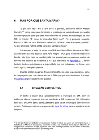 51




6      MAS POR QUE SANTA MARIA?

       “E por que não?” Foi o que disse o pediatra, sanitarista Nilson Maestri
Carvalho 25 (ainda não havia terminado o mestrado em administração em saúde)
quando o procurei para que fosse meu orientador no projeto de implantação de uma
RIS no interior. “E como tu pretendes fazer isso?” Foi a pergunta seguinte.
Respondi: “Não sei bem. Ainda está tudo muito nebuloso, mas acho que é possível.”
Ao que ele disse: “Ótimo, então senta aí e vamos começar”.

       Na verdade, a idéia de trazer uma RIS para Santa Maria já nasce em 2001
quando tenho que me deslocar para Porto Alegre – POA para me tornar médico de
família. Isto ficou claro na autobiografia que escrevi para o processo seletivo do
terceiro ano opcional de residência, o R3, que transcrevo no Apêndice C. O trecho
também ilustra o entusiasmo e a ingenuidade que me embalavam na época, bem
como algo do meu perfil pessoal.

       Quando o leitor chegar ao fim da monografia, vai estar se perguntando, como
eu me pergunto: por que diabos retornei a SM e por que ainda insisto em ficar aqui.
O Apêndice D pode ajudar nesta questão.



       6.1             SITUAÇÃO GEOPOLÍTICA


       O trecho a seguir situa geopoliticamente o município de SM, além de
evidenciar alguns problemas em cuja resolução a RIS poderia ser útil. Utilizarei o
texto que, em 2003, serviu como justificativa para se ter o município como sede do
projeto. Continuará valendo o esquema de tipos de letras para o posicionamento
temporal.




25
   O fato de ele ser um pediatra com quase dois metros de altura que usava um piercing na língua e
trabalhava no Morro da Cruz pesou na minha escolha. Ele realmente tinha algo de diferente, de
marginal e de subversivo, ou seja, o parceiro ideal para uma briga grande. De uma forma ou de outra,
busquei este perfil nas associações que se seguiram.
 