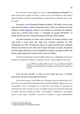 53

          Por outro lado, Ceccim (2001) nos diz que a descentralização da formação 26 em
saúde coletiva para as regiões do estado e a aliança com as universidades em cada região é
capaz de ampliar a partilha de responsabilidades, comprometendo os diferentes atores sociais
nas regiões.

          Ao assumir, a nova Secretaria Estadual de Saúde - SES definiu nove de suas
doze metas prioritárias, incidindo diretamente sobre a APS e as restantes com forte
influência indireta (Anexo B, sempre é bom guardar as promessas dos políticos),
sendo que a primeira delas rezava: “1. Ampliação de equipes PSF/PACS 27 : O
Estado somará recursos à União para passar de 400 para 1600 unidades.”.

          Um salto quantitativo de quatro vezes, portanto. Em direção contrária a esta
meta temos a maior parte das vagas para formação específica em APS,
centralizadas em POA. Considerando apenas as vagas existentes para residentes
médicos de primeiro ano em 2003, das 93 vagas oferecidas no estado, 84 estavam
em Porto Alegre (58 vagas no Grupo Hospitalar Conceição e 26 vagas na ESP). Das
demais, quatro estavam em Caxias do Sul e cinco em Pelotas.

          Na linha da humanização, Fagundes (2001) enfatiza que os trabalhadores precisam ser
formados em acolhedores cuidadores e zeladores e Ceccim e Armani (2001) nos dizem que:

                           (...) a educação em saúde coletiva, por força de se constituir por processos
                          formativos e pela preocupação com os meios e as maneiras de gerir e produzir o
                          conhecimento, não pode prescindir de adequada escuta à gestão do Sistema Único
                          de Saúde.



          Como dá para perceber, eu fazia um forte apelo para que o município
assumisse a sua parte na educação permanente:

          Neste sentido, sempre é bom lembrar que a formação de recursos humanos para o SUS
foi um dos eixos centrais da XI Conferência Nacional de Saúde (BRASIL, 2001), que em suas
recomendações citou a necessidade de se desenvolver uma política de capacitação de
profissionais de saúde, em todos os níveis, em trabalho conjunto entre Secretarias Municipais
de Saúde /Secretarias Estaduais de Saúde / Universidades, considerando as necessidades
sociais de cada região, estendendo o processo de residências a equipe multidisciplinar,



26
     O grifo é do Carlos André atual.
27
     Programa d Agentes Comunitários de Saúde.
 