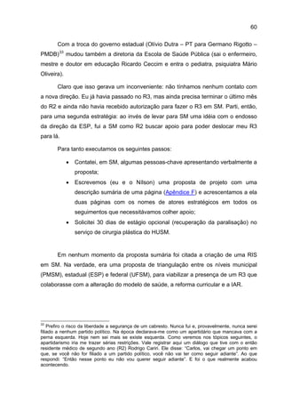 60

       Com a troca do governo estadual (Olívio Dutra – PT para Germano Rigotto –
PMDB) 33 mudou também a diretoria da Escola de Saúde Pública (sai o enfermeiro,
mestre e doutor em educação Ricardo Ceccim e entra o pediatra, psiquiatra Mário
Oliveira).

       Claro que isso gerava um inconveniente: não tínhamos nenhum contato com
a nova direção. Eu já havia passado no R3, mas ainda precisa terminar o último mês
do R2 e ainda não havia recebido autorização para fazer o R3 em SM. Parti, então,
para uma segunda estratégia: ao invés de levar para SM uma idéia com o endosso
da direção da ESP, fui a SM como R2 buscar apoio para poder deslocar meu R3
para lá.

       Para tanto executamos os seguintes passos:

             •   Contatei, em SM, algumas pessoas-chave apresentando verbalmente a
                 proposta;
             •   Escrevemos (eu e o Nílson) uma proposta de projeto com uma
                 descrição sumária de uma página (Apêndice F) e acrescentamos a ela
                 duas páginas com os nomes de atores estratégicos em todos os
                 seguimentos que necessitávamos colher apoio;
             •   Solicitei 30 dias de estágio opcional (recuperação da paralisação) no
                 serviço de cirurgia plástica do HUSM.


       Em nenhum momento da proposta sumária foi citada a criação de uma RIS
em SM. Na verdade, era uma proposta de triangulação entre os níveis municipal
(PMSM), estadual (ESP) e federal (UFSM), para viabilizar a presença de um R3 que
colaborasse com a alteração do modelo de saúde, a reforma curricular e a IAR.




33
    Prefiro o risco da liberdade a segurança de um cabresto. Nunca fui e, provavelmente, nunca serei
filiado a nenhum partido político. Na época declarava-me como um apartidário que mancava com a
perna esquerda. Hoje nem sei mais se existe esquerda. Como veremos nos tópicos seguintes, o
apartidarismo iria me trazer sérias restrições. Vale registrar aqui um diálogo que tive com o então
residente médico de segundo ano (R2) Rodrigo Cariri. Ele disse: “Carlos, vai chegar um ponto em
que, se você não for filiado a um partido político, você não vai ter como seguir adiante”. Ao que
respondi: “Então nesse ponto eu não vou querer seguir adiante”. E foi o que realmente acabou
acontecendo.
 