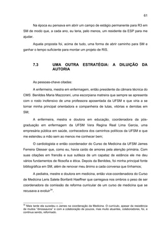 61

       Na época eu pensava em abrir um campo de estágio permanente para R3 em
SM de modo que, a cada ano, eu teria, pelo menos, um residente da ESP para me
ajudar.

       Aquela proposta foi, acima de tudo, uma forma de abrir caminho para SM e
ganhar o tempo suficiente para montar um projeto de RIS.



       7.3            UMA OUTRA              ESTRATÉGIA:             A    DILUIÇÃO         DA
                      AUTORIA


       As pessoas-chave citadas:

       A enfermeira, mestra em enfermagem, então presidente da câmara técnica do
CMS Benildes Maria Mazzorani, uma escorpiana matreira que sempre se apresenta
com o rosto inofensivo de uma professora aposentada da UFSM e que viria a se
tornar minha principal orientadora e companheira de lutas, vitórias e derrotas em
SM;

       A enfermeira, mestra e doutora em educação, coordenadora da pós-
graduação em enfermagem da UFSM Vera Regina Real Lima Garcia, uma
empresária pública em saúde, conhecedora dos caminhos políticos da UFSM e que
me estendeu a mão sem ao menos me conhecer bem;

       O cardiologista e então coordenador do Curso de Medicina da UFSM James
Ferreira Glesser que, como eu, havia caído de amores pela atenção primária. Com
suas citações em francês e sua sutileza de um capataz de estância ele me deu
vários fundamentos de filosofia e ética. Depois da Benildes, foi minha principal fonte
bibliográfica em SM, além de renovar meu ânimo a cada conversa que tínhamos;

       A pediatra, mestre e doutora em medicina, então vice-coordenadora do Curso
de Medicina Leris Salete Bonfanti Haeffner que carregava nos ombros o peso de ser
coordenadora da comissão de reforma curricular de um curso de medicina que se
recusava a evoluir 34 .



34
  Mais tarde ela sucedeu o James na coordenação da Medicina. O currículo, apesar da resistência
de muitos “dinossauros” e com a colaboração de poucos, mas muito atuantes, colaboradores, foi, e
continua sendo, reformado.
 