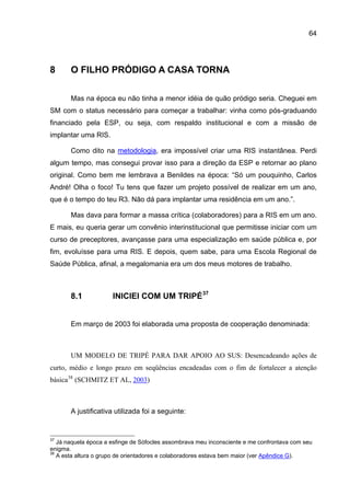 64




8      O FILHO PRÓDIGO A CASA TORNA

       Mas na época eu não tinha a menor idéia de quão pródigo seria. Cheguei em
SM com o status necessário para começar a trabalhar: vinha como pós-graduando
financiado pela ESP, ou seja, com respaldo institucional e com a missão de
implantar uma RIS.

       Como dito na metodologia, era impossível criar uma RIS instantânea. Perdi
algum tempo, mas consegui provar isso para a direção da ESP e retornar ao plano
original. Como bem me lembrava a Benildes na época: “Só um pouquinho, Carlos
André! Olha o foco! Tu tens que fazer um projeto possível de realizar em um ano,
que é o tempo do teu R3. Não dá para implantar uma residência em um ano.”.

       Mas dava para formar a massa crítica (colaboradores) para a RIS em um ano.
E mais, eu queria gerar um convênio interinstitucional que permitisse iniciar com um
curso de preceptores, avançasse para uma especialização em saúde pública e, por
fim, evoluísse para uma RIS. E depois, quem sabe, para uma Escola Regional de
Saúde Pública, afinal, a megalomania era um dos meus motores de trabalho.



       8.1            INICIEI COM UM TRIPÉ 37


       Em março de 2003 foi elaborada uma proposta de cooperação denominada:



       UM MODELO DE TRIPÉ PARA DAR APOIO AO SUS: Desencadeando ações de
curto, médio e longo prazo em seqüências encadeadas com o fim de fortalecer a atenção
básica 38 (SCHMITZ ET AL, 2003)



       A justificativa utilizada foi a seguinte:


37
   Já naquela época a esfinge de Sófocles assombrava meu inconsciente e me confrontava com seu
enigma.
38
   A esta altura o grupo de orientadores e colaboradores estava bem maior (ver Apêndice G).
 
