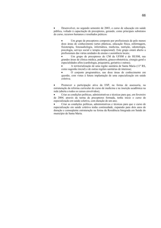 66


•      Desenvolver, no segundo semestre de 2003, o curso de educação em saúde
pública, voltado à capacitação de preceptores, gerando, como principais substratos
do curso, recursos humanos e resultados práticos:

       •         Um grupo de preceptores composto por profissionais de pelo menos
       doze áreas de conhecimento (artes plásticas, educação física, enfermagem,
       fisioterapia, fonoaudiologia, informática, medicina, nutrição, odontologia,
       psicologia, serviço social e terapia ocupacional). Este grupo estará aberto a
       profissionais das várias unidades de ensino e assistência locais;
       •         Um grupo de preceptores do CM da UFSM e do HUSM, nas
       grandes áreas de clínica médica, pediatria, gineco-obstetrícia, cirurgia geral e
       especialidades afins (cardiologia, psiquiatria, geriatria e outras);
       •         A territorialização de uma região sanitária de Santa Maria (11ª RS,
       como sugestão inicial) e de outras regiões sanitárias de interesse;
       •         O conjunto programático, nas doze áreas de conhecimento em
       questão, com vistas à futura implantação de uma especialização em saúde
       coletiva;

•      Promover a participação ativa da ESP, na forma de assessoria, na
estruturação da reforma curricular do curso de medicina e na inserção acadêmica na
rede (aberta a todos os cursos envolvidos);
•      Criar as condições políticas, administrativas e técnicas para que, em fevereiro
de 2004, através da turma de preceptores formada, tenha início o curso de
especialização em saúde coletiva, com duração de um ano;
•      Criar as condições políticas, administrativas e técnicas para que o curso de
especialização em saúde coletiva tenha continuidade, expansão para dois anos de
duração e conseqüente estruturação na forma da Residência Integrada em Saúde do
município de Santa Maria.
 