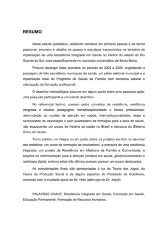 RESUMO

      Neste estudo qualitativo, utilizando narrativa em primeira pessoa e de forma
passional, enumero e detalho os passos e percalços transcorridos na tentativa de
implantação de uma Residência Integrada em Saúde no interior do estado do Rio
Grande do Sul, mais especificamente no município universitário de Santa Maria.

      Procuro abranger fatos ocorridos no período de 2003 a 2005, englobando a
passagem de três secretários municipais de saúde, um pleito eleitoral municipal e a
implantação local do Programa de Saúde da Família com isonomia salarial e
valorização da formação profissional.

      O desenho metodológico situa-se em algum ponto entre uma pesquisa-ação,
uma pesquisa participante e um estudo descritivo.

      No referencial teórico, passeio pelos conceitos de residência, residência
integrada e modelo pedagógico; transdisciplinaridade e limites profissionais;
reformulação do modelo de atenção em saúde; interinstitucionalidade, redes e
necessidade de associação e pelo quadrilátero da formação para a área da saúde,
não esquecendo um pouco de história da saúde no Brasil e estrutura do Sistema
Único de Saúde.

      Torno público, na íntegra ou em parte, todos os projetos escritos no decorrer
dos trabalhos: um curso de formação de preceptores, a estrutura de uma residência
integrada, um projeto de Residência em Medicina de Família e Comunidade, e
projetos de informatização para a atenção primária em saúde, geoprocessamento e
radiologia digital, embora estes três últimos possam parecer um pouco deslocados.

      As considerações finais são apresentadas à luz da Teoria dos Jogos, da
Teoria da Produção Social e de alguns aspectos do Postulado de Coerência,
contando com o inusitado apoio de Mr. Hide (alter-ego do Dr. Jekyll).



      PALAVRAS CHAVE: Residência Integrada em Saúde, Educação em Saúde,
Educação Permanente, Formação de Recursos Humanos.
 