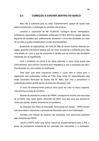 68


      8.3           COMEÇOU A CHOVER DENTRO DO BARCO


      Mas não o suficiente para eu notar. Estranhamente, apesar de quase tudo
estar correndo bem, a confecção do convênio não andava.

      Levantar o orçamento de R$ 10.000,00, conseguir alunos interessados,
professores capacitados e instalações adequados foi fácil. Difícil foi apagar algumas
fogueiras de vaidades que, politicamente, atrasaram o início das atividades em mais
de um mês (e quase inviabilizaram o curso de preceptores).

      Superando as expectativas, ao invés de falta de alunos tivemos disputas por
vagas, gerando uma lista de espera que, de início, era grande o suficiente para mais
uma edição do curso e que foi crescendo à medida que as notícias das atividades
realizadas iam se espalhando.

      Com o empenho da minha e de várias palavras, o curso inicia quase que
informalmente, sem nenhum convênio para respaldá-lo e com a promessa que até o
final teríamos um, para validar os certificados.

      Vale dizer que seria impossível realizar o curso sem a verba para o
pagamento dos professores vindos de POA. Esta verba foi disponibilizada pela
então Secretária Municipal de Saúde Ilse M. Melo, que viria a personificar a
sustentação política da RIS dentro do Executivo Municipal - EM.

      O curso foi extremamente profícuo como pode ser visto no tópico seguinte,
mas terminou e nada de convênio.

      Através da assessoria jurídica da PMSM, conseguimos montar uma boa peça
de convênio, mas nesta época, dezembro de 2003, uma boa nova que deveria ter
vindo para ajudar, acabou tornando-se um problema.

      As diretrizes dos Pólos de Educação Permanente em Saúde – PEPS haviam
sido aprovadas e iniciava-se o processo de discussão para a sua implantação.

      Começa uma disputa de poderes não declarada, uma guerra-fria partidária
pelo comando dos PEPS.

      Vendo o PEPS como uma forma natural de encaminhamento para a RIS, o
grupo de preceptores empenha-se em participar das discussões e é rechaçado.
 