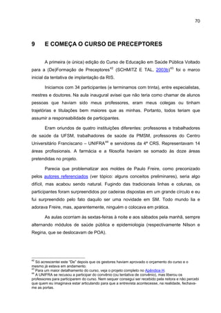 70




9      E COMEÇA O CURSO DE PRECEPTORES

       A primeira (e única) edição do Curso de Educação em Saúde Pública Voltado
para a (De)Formação de Preceptores 42 (SCHMITZ E TAL, 2003b) 43 foi o marco
inicial da tentativa de implantação da RIS.

       Iniciamos com 34 participantes (e terminamos com trinta), entre especialistas,
mestres e doutores. Na aula inaugural avisei que não teria como chamar de alunos
pessoas que haviam sido meus professores, eram meus colegas ou tinham
trajetórias e titulações bem maiores que as minhas. Portanto, todos teriam que
assumir a responsabilidade de participantes.

       Eram oriundos de quatro instituições diferentes: professores e trabalhadores
de saúde da UFSM, trabalhadores de saúde da PMSM, professores do Centro
Universitário Franciscano – UNIFRA 44 e servidores da 4ª CRS. Representavam 14
áreas profissionais. A farmácia e a filosofia haviam se somado às doze áreas
pretendidas no projeto.

       Parecia que problematizar aos moldes de Paulo Freire, como preconizado
pelos autores referenciados (ver tópico: alguns conceitos preliminares), seria algo
difícil, mas acabou sendo natural. Fugindo das tradicionais linhas e colunas, os
participantes foram surpreendidos por cadeiras dispostas em um grande círculo e eu
fui surpreendido pelo fato daquilo ser uma novidade em SM. Todo mundo lia e
adorava Freire, mas, aparentemente, ninguém o colocava em prática.

       As aulas ocorriam às sextas-feiras à noite e aos sábados pela manhã, sempre
alternando módulos de saúde pública e epidemiologia (respectivamente Nilson e
Regina, que se deslocavam de POA).




42
   Só acrescentei este “De” depois que os gestores haviam aprovado o orçamento do curso e o
mesmo já estava em andamento.
43
   Para um maior detalhamento do curso, veja o projeto completo no Apêndice H.
44
   A UNIFRA se recusou a participar do convênio (ou tentativa de convênio), mas liberou os
professores para participarem do curso. Nem sequer consegui ser recebido pela reitora e não percebi
que quem eu imaginava estar articulando para que a entrevista acontecesse, na realidade, fechava-
me as portas.
 