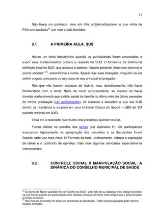 71

       Não havia um professor, mas sim três problematizadores: o que vinha de
POA era auxiliado 45 por mim e pela Benildes.



       9.1               A PRIMEIRA AULA: SUS


       Houve um certo desconforto quando os participantes foram provocados a
expor seus conhecimentos prévios a respeito do SUS. O fantasma da tradicional
definição local de SUS, que associa o sistema “àquele paciente chato que abarrota o
                   46
pronto socorro”         , assombrava a turma. Apesar das suas titulações, ninguém soube
definir origem, princípios ou estrutura de seu principal empregador.

       Não que não fossem capazes de fazê-lo, mas, decididamente, não havia
familiaridade com o tema. Nada de muito surpreendente, eu mesmo só havia
tomado conhecimento que existia saúde de família no último mês do último semestre
de minha graduação (ver autobiografia), só comecei a descobrir o que era SUS
dentro da residência e só pisei em uma Unidade Básica de Saúde – UBS de SM
quando retornei em 2003.

       Essa era a realidade que muitos dos presentes queriam mudar.

       Fomos felizes na escolha dos temas (ver Apêndice H). Os participantes
avançaram rapidamente na apropriação dos conceitos e as discussões foram
ficando cada vez mais ricas. O Formato da roda, praticamente, induzia a exposição
de idéias e o confronto de opiniões. Vale citar algumas atividades especialmente
interessantes:



       9.2               CONTROLE SOCIAL X MANIPULAÇÃO SOCIAL: A
                         DINÂMICA DO CONSELHO MUNICIPAL DE SAÚDE




45
   Ao ponto do Nilson apelidar-me de “Coelho da Alice”, pelo fato de eu balançar meu relógio de bolso
na sua frente quando as explanações e os debates ameaçavam ficar mais longas que o possível para
o tempo do tópico.
46
   Isso nos era ensinado em todos os semestres da faculdade. Todos haviam passado pelo mesmo
modelo formador.
 