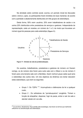 72

       Na atividade sobre controle social, ocorreu um período inicial de discussão
sobre o tema e, após, os participantes foram divididos de duas maneiras: de acordo
com a paridade e aleatoriamente distribuídos em três grupos de estereótipos.

       Desta forma, 50% eram usuários, 25% eram trabalhadores de saúde e os
outros 25% distribuídos entre prestadores de serviços e gestores. Independente da
representação, cada um recebeu um número de 1 a 3, de modo que houvesse um
número igual de pessoas para cada estereótipo (Figura 11).



                                           2 3 1 2
                                       1                  3            Trabalhadores de Saúde
                                   3                           1
                              2                                    2
                          1
                                                                    3
         Usuários         3
                                                                    1
                           2                                       2 Prestadores de Serviços
                               1                               3
                                   3                       1
                                           2   1     3 2
                                                       Gestores
       Figura 11 - Divisão da roda de problematização.



       Os usuários, trabalhadores, prestadores e gestores de número um ficaram
comigo, os de número dois foram para outra sala com o Nilson e os de número 3
foram para uma terceira sala com a Benildes. Assim nenhum grupo sabia qual seria
o estereótipo dos outros dois. Um dos objetivos da dinâmica era tentar descobrir
estes estereótipos, que eram os seguintes:



           •   Grupo 1: Os “CDFs”              47
                                                    . Incorruptíveis e defensores da lei a qualquer
               custo.
           •   Grupo 2 : Os sofredores de “porralouquismo” congênito. Tinham a
               função de atrapalhar, dispersar, fugir da pauta, entrar e sair da sala e
               atender celular em voz alta.



47
   Cus de ferro, literalmente. Peço perdão pela escatologia, mas foram os termos que realmente
utilizamos na caracterização dos estereótipos.
 